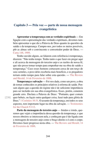 Capítulo 3 — Pela voz — parte de nossa mensagem
                          evangelística

          Apresentar a temperança com as verdades espirituais — Em
      ligação com a apresentação das verdades espirituais, devemos tam-
      bém apresentar o que diz a Palavra de Deus quanto às questões da
      saúde e da temperança. Cumpre-nos, por todos os meios possíveis,
      pôr as almas sob o convincente e convertedor poder de Deus. —
      Carta 148, 1909.
          Tenho ouvido alguns, ao falarem com referência à temperança,
      dizerem: “Não tenho tempo. Tenho tanto o que fazer em pregar aqui
      e ali acerca da mensagem do terceiro anjo e as razões de nossa fé,
      que não posso tomar tempo para empenhar-me na obra de saúde e
      temperança.” Caso esses homens cortassem cerca de um terço de
      seus sermões, o povo deles receberia mais benefício, e os pregadores
      teriam então tempo para falar sobre esta questão. — The Review
      and Herald, 14 de Fevereiro de 1888.
          Temperança e salvação — Foi-nos dada, como um povo, a obra
      de tornar conhecidos os princípios relativos à reforma de saúde. Pen-
      sam alguns que a questão do regime não é de suﬁciente importância
      para ser incluído em sua obra evangelística. Esses, porém, cometem
      grande erro. Declara a Palavra de Deus: “Portanto, quer comais
[238] quer bebais, ou façais outra qualquer coisa, fazei tudo para glória de
      Deus.” 1 Coríntios 10:31. O assunto da temperança, em todos os seus
      aspectos, tem importante lugar na obra da salvação. — Testimonies
      for the Church 9:112.
          Parte da mensagem do terceiro anjo — Irmãos e irmãs, que-
      remos que vejais a importância dessa questão da temperança, e que
      nossos obreiros se interessem nela, e conheçam que é tão ligada com
      a mensagem do terceiro anjo como o braço direito o é com o corpo.
      Devemos fazer progresso nesta obra. — The Review and Herald, 14
      de Fevereiro de 1888.


                                       244
 