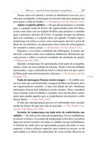 Pela voz — parte de nossa mensagem evangelística       245

    Tornar clara a lei natural, e insistir na obediência a essa lei, eis a
obra que acompanha a mensagem do terceiro anjo para preparar um
povo para a vinda do Senhor. — Testimonies for the Church 3:161.
    Agitar o espírito público — Os que devem preparar o caminho
para a segunda vinda de Cristo são representados pelo ﬁel Elias,
assim como João veio no espírito de Elias para preparar o caminho
para o primeiro advento de Cristo. O grande assunto da reforma
deve ser ventilado, e o espírito deve ser agitado. Cumpre ligar a
temperança em todas as coisas com a mensagem, desviar o povo de
Deus de sua idolatria, sua glutonaria, bem como da extravagância
no vestuário e outras coisas. — Testimonies for the Church 3:62.
    Ergamos a voz contra a maldição da embriaguez. Lutemos por
advertir o mundo contra suas sedutoras inﬂuências. Retratemos pe-
rante jovens e velhos os terríveis resultados da satisfação do apetite.
— Manuscrito 80, 1903.
    Quando a temperança for apresentada como parte do evangelho,
muitos verão sua necessidade de reforma. Verão o mal das bebidas
intoxicantes, e que a abstinência total é a única base em que o povo
de Deus pode conscienciosamente colocarse. — Testimonies for the
Church 7:75.                                                               [239]
    Nada de mensagens frouxas nestes tempos — O conﬂito con-
tra esse mal, que está destruindo a imagem de Deus no homem, deve
ser vigorosamente mantido. A luta está diante de nós. Nenhuma
mensagem frouxa terá inﬂuência nestes tempos. Deus considera
nosso mundo como revoltado e corrupto, mas enviará Seus santos
anjos para ajudar aqueles que se empenharem em destruir o culto
desses ídolos. — Carta 102a, 1897.
    O mal [da intemperança] precisa ser enfrentado mais ousada-
mente no futuro do que tem sido no passado. — The Youth’s Ins-
tructor, 9 de Março de 1909.
    Sermões de temperança em toda série de conferências nas
cidades — Na defesa da causa da temperança, devem multiplicar-
se nossos esforços. O assunto da temperança cristã deve encontrar
lugar em nossos sermões em todas as cidades em que trabalhamos.
A reforma de saúde deve ser apresentada ao povo em todos os seus
aspectos, e feitos esforços especiais para instruir os jovens, os de
meia-idade e os idosos nos princípios do viver cristão. Reavive-se
 