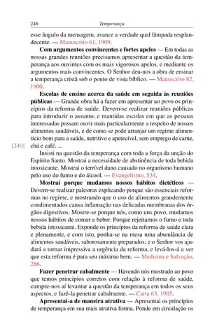 246                          Temperança

      esse ângulo da mensagem, avance a verdade qual lâmpada resplan-
      decente. — Manuscrito 61, 1909.
          Com argumentos convincentes e fortes apelos — Em todas as
      nossas grandes reuniões precisamos apresentar a questão da tem-
      perança aos ouvintes com os mais vigorosos apelos, e mediante os
      argumentos mais convincentes. O Senhor deu-nos a obra de ensinar
      a temperança cristã sob o ponto de vista bíblico. — Manuscrito 82,
      1900.
          Escolas de ensino acerca da saúde em seguida às reuniões
      públicas — Grande obra há a fazer em apresentar ao povo os prin-
      cípios da reforma de saúde. Devem-se realizar reuniões públicas
      para introduzir o assunto, e mantidas escolas em que as pessoas
      interessadas possam ouvir mais particularmente a respeito de nossos
      alimentos saudáveis, e de como se pode arranjar um regime alimen-
      tício bom para a saúde, nutritivo e apetecível, sem emprego de carne,
[240] chá e café. ...
          Insisti na questão da temperança com toda a força da unção do
      Espírito Santo. Mostrai a necessidade de abstinência de toda bebida
      intoxicante. Mostrai o terrível dano causado no organismo humano
      pelo uso do fumo e do álcool. — Evangelismo, 534.
          Mostrai porque mudamos nossos hábitos dietéticos —
      Devem-se realizar palestras explicando porque são essenciais refor-
      mas no regime, e mostrando que o uso de alimentos grandemente
      condimentados causa inﬂamação nas delicadas membranas dos ór-
      gãos digestivos. Mostre-se porque nós, como uns povo, mudamos
      nossos hábitos de comer e beber. Porque rejeitamos o fumo e toda
      bebida intoxicante. Exponde os princípios da reforma de saúde clara
      e plenamente, e com isto, ponha-se na mesa uma abundância de
      alimentos saudáveis, saborosamente preparados; e o Senhor vos aju-
      dará a tornar impressiva a urgência da reforma, e levá-los-á a ver
      que esta reforma é para seu máximo bem. — Medicina e Salvação,
      286.
          Fazer penetrar cabalmente — Havendo nós mostrado ao povo
      que temos princípios corretos com relação à reforma de saúde,
      cumpre-nos aí levantar a questão da temperança em todos os seus
      aspectos, e fazê-la penetrar cabalmente. — Carta 63, 1905.
          Apresentai-a de maneira atrativa — Apresentai os princípios
      de temperança em sua mais atrativa forma. Ponde em circulação os
 