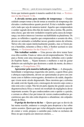 Pela voz — parte de nossa mensagem evangelística   247

livros que instruem quanto à maneira saudável de viver. — Testimo-
nies for the Church 7:136.
    A elevada norma para reuniões de temperança — Grande
cuidado cumpre tomar a ﬁm de tornar as reuniões de temperança tão
elevadas e enobrecedoras quanto possível. Evitai o trabalho superﬁ-
cial e tudo que seja de natureza teatral. Aqueles que compreendem
o caráter sagrado desta obra hão de manter alta a norma. Há, porém,
uma classe, que não tem verdadeiro respeito pela causa da tempe-
rança; seu único interesse é mostrar sua habilidade na plataforma. Os
puros, os reﬂetidos e aqueles que compreendem o assunto da obra, [241]
devem ser animados a trabalhar nesses grandes ramos de reforma.
Talvez eles não sejam intelectualmente grandes, mas se forem pu-
ros e humildes, tementes a Deus e ﬁéis, o Senhor aceitará os seus
labores. — Testimonies for the Church 5:127.
    Não trabalhar sozinho — Uma pessoa não deve tentar fazer
essa obra sozinha. Unam-se vários em tal empreendimento. Vão elas
para a frente com uma mensagem celeste, imbuídas com o poder
do Espírito Santo. ... Vejam homens e mulheres o mal de gastar
dinheiro em satisfações que destroem a saúde da mente, da alma e
do corpo. — Evangelismo, 531.
    Apresentar pela maneira indicada por Deus — A abnegação,
humildade e temperança requeridas dos justos, a quem Deus guia
e abençoa especialmente, devem ser apresentadas ao povo em con-
traste com os hábitos extravagantes, destrutivos da saúde, daqueles
que vivem neste século degenerado. Deus mostrou que a reforma
de saúde está tão ligada com a mensagem do terceiro anjo como a
mão está com o corpo. Não há em parte alguma tão grande causa de
degenerescência física e moral em resultado da negligência desse
importante assunto. Os que condescendem com o apetite e a paixão,
e cerram os olhos à luz por temor de verem condescendências pe-
caminosas que eles não estão dispostos a abandonar, são culpados
diante de Deus.
    O perigo de desviar-se da luz — Quem quer que se desvie da
luz numa ocasião, endurece o coração para desprezar a luz sobre
outros assuntos. Quem quer que violar obrigações morais na questão
de comer e vestir, prepara o caminho para violar os reclamos de
Deus no que respeita aos interesses eternos. ...
 