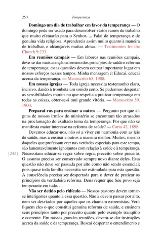 250                         Temperança

          Domingo um dia de trabalhar em favor da temperança — O
      domingo pode ser usado para desenvolver vários ramos de trabalho
      que muito efetuarão para o Senhor. ... Falai de temperança e de
      genuína vida religiosa. Aprendereis assim muito quanto à maneira
      de trabalhar, e alcançareis muitas almas. — Testimonies for the
      Church 9:233.
          Em reuniões campais — Em labores nas reuniões campais,
      deve-se dar mais atenção ao ensino dos princípios de saúde e reforma
      de temperança; estas questões devem ocupar importante lugar em
      nossos esforços nesses tempos. Minha mensagem é: Educai, educai
      acerca da temperança. — Manuscrito 65, 1908.
          Em nossas igrejas — Toda igreja necessita testemunho claro,
      incisivo, dando à trombeta um sonido certo. Se pudermos despertar
      as sensibilidades morais no que respeita a praticar temperança em
      todas as coisas, obter-se-á mui grande vitória. — Manuscrito 59,
      1900.
          Preparai-vos para ensinar a outros — Pergunto por que al-
      guns de nossos irmãos do ministério se encontram tão atrasados
      na proclamação do exaltado tema da temperança. Por que não se
      manifesta maior interesse na reforma de saúde? — Carta 42, 1898.
          Devemos educar-nos, não só a viver em harmonia com as leis
      de saúde, mas a ensinar a outros a maneira melhor. Muitos, mesmo
      daqueles que professam crer nas verdades especiais para este tempo,
      são lamentavelmente ignorantes com relação à saúde e à temperança.
[245] Necessitam educar-se regra sobre regra, preceito sobre preceito.
      O assunto precisa ser conservado sempre novo diante deles. Esta
      questão não deve ser passada por alto como não sendo essencial;
      pois quase toda família necessita ser estimulada para esta questão.
      A consciência precisa ser despertada para o dever de praticar os
      princípios da verdadeira reforma. Deus requer que Seu povo seja
      temperante em tudo. ...
          Não ser detido pelo ridículo — Nossos pastores devem tornar-
      se inteligentes quanto a essa questão. Não a devem passar por alto,
      nem ser desviados por aqueles que os chamam extremistas. Veri-
      ﬁquem eles o que constitui genuína reforma de saúde, e ensinem
      seus princípios tanto por preceito quanto pelo exemplo tranqüilo
      e coerente. Em nossas grandes reuniões, devem-se dar instruções
      acerca da saúde e da temperança. Buscai despertar o entendimento e
 