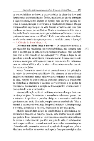 Educação na temperança, objetivo de nossa obra médica   253

ou outros hábitos errôneos, e todavia deixa de dizer-lhe isto, está
fazendo mal a seu semelhante. Ébrios, maníacos, os que se entregam
à licenciosidade, todos apelam ao médico para que lhes declare po-
sitiva e claramente que o sofrimento é resultante do pecado. Os que
compreendem os princípios da vida deviam ser zelosos em lutar para
combater as causas das moléstias. Vendo o contínuo conﬂito com a
dor, trabalhando constantemente para aliviar o sofrimento, como se
pode o médico manter em silêncio? É ele benévolo e misericordioso
se não ensina estrita temperança como o remédio contra a doença?
— A Ciência do Bom Viver, 114.
     Defensor da saúde física e moral — O verdadeiro médico é
um educador. Ele reconhece sua responsabilidade, não somente para [247]
com o doente que se acha sob seu cuidado imediato, mas também
para com a coletividade no meio da qual vive. Ocupa o lugar de um
guardião tanto da saúde física como da moral. É seu esforço, não
somente conseguir métodos corretos no tratamento dos enfermos,
mas incentivar hábitos sãos de vida, e disseminar o conhecimento
dos retos princípios.
     Nunca foram mais necessários os conhecimentos dos princípios
de saúde, do que o são na atualidade. Não obstante os maravilhosos
progressos em tantos ramos relativos aos confortos e comodidades
da vida, mesmo no que respeita a questões sanitárias e tratamento
de moléstias, é alarmante o declínio do vigor físico e do poder de
resistência. Isto reclama a atenção de todos quantos levam a sério o
bem-estar de seus semelhantes.
     Nossa civilização artiﬁcial está fomentando males que destroem
os sãos princípios. Os costumes e as modas se acham em guerra com
a natureza. As práticas a que eles obrigam, e as condescendências
que fomentam, estão diminuindo rapidamente a resistência física e
mental, e trazendo sobre a raça insuportável fardo. A intemperança
e o crime, a doença e a miséria, encontram-se por toda parte.
     Muitos transgridem as leis da saúde devido à ignorância, e ne-
cessitam instruções. A maioria, porém, sabe melhor do que aquilo
que pratica. Estes precisam ser impressionados quanto à importância
de tornar o conhecimento que têm um guia de vida. O médico tem
muitas oportunidades, tanto de comunicar o conhecimento dos prin-
cípios da saúde, como de mostrar a importância de os pôr em prática.
Mediante as devidas instruções, muito pode fazer para corrigir males
 