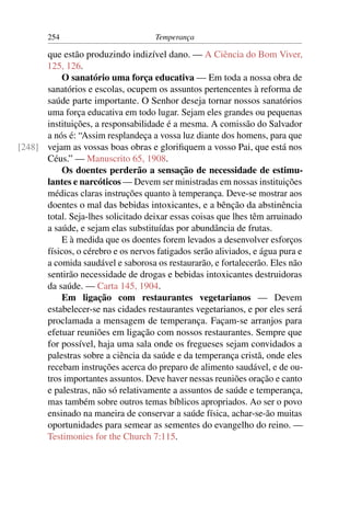 254                          Temperança

      que estão produzindo indizível dano. — A Ciência do Bom Viver,
      125, 126.
          O sanatório uma força educativa — Em toda a nossa obra de
      sanatórios e escolas, ocupem os assuntos pertencentes à reforma de
      saúde parte importante. O Senhor deseja tornar nossos sanatórios
      uma força educativa em todo lugar. Sejam eles grandes ou pequenas
      instituições, a responsabilidade é a mesma. A comissão do Salvador
      a nós é: “Assim resplandeça a vossa luz diante dos homens, para que
[248] vejam as vossas boas obras e gloriﬁquem a vosso Pai, que está nos
      Céus.” — Manuscrito 65, 1908.
          Os doentes perderão a sensação de necessidade de estimu-
      lantes e narcóticos — Devem ser ministradas em nossas instituições
      médicas claras instruções quanto à temperança. Deve-se mostrar aos
      doentes o mal das bebidas intoxicantes, e a bênção da abstinência
      total. Seja-lhes solicitado deixar essas coisas que lhes têm arruinado
      a saúde, e sejam elas substituídas por abundância de frutas.
          E à medida que os doentes forem levados a desenvolver esforços
      físicos, o cérebro e os nervos fatigados serão aliviados, e água pura e
      a comida saudável e saborosa os restaurarão, e fortalecerão. Eles não
      sentirão necessidade de drogas e bebidas intoxicantes destruidoras
      da saúde. — Carta 145, 1904.
          Em ligação com restaurantes vegetarianos — Devem
      estabelecer-se nas cidades restaurantes vegetarianos, e por eles será
      proclamada a mensagem de temperança. Façam-se arranjos para
      efetuar reuniões em ligação com nossos restaurantes. Sempre que
      for possível, haja uma sala onde os fregueses sejam convidados a
      palestras sobre a ciência da saúde e da temperança cristã, onde eles
      recebam instruções acerca do preparo de alimento saudável, e de ou-
      tros importantes assuntos. Deve haver nessas reuniões oração e canto
      e palestras, não só relativamente a assuntos de saúde e temperança,
      mas também sobre outros temas bíblicos apropriados. Ao ser o povo
      ensinado na maneira de conservar a saúde física, achar-se-ão muitas
      oportunidades para semear as sementes do evangelho do reino. —
      Testimonies for the Church 7:115.
 