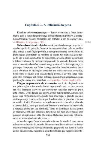 Capítulo 5 — A inﬂuência da pena

    Escritos sobre temperança — Temos uma obra a fazer junta-
mente com o ramo da temperança além de falar em público. Cumpre-
nos apresentar nossos princípios em folhetos e em nossas revistas.
— Obreiros Evangélicos, 385.                                         [249]
    Todo adventista divulgá-los — A questão da temperança deve
receber apoio do povo de Deus. A intemperança luta pela ascendên-
cia; cresce a satisfação própria, e são grandemente necessárias as
publicações que tratam da reforma de saúde. Os escritos a esse res-
peito são a mão auxiliadora do evangelho, levando almas a examinar
a Bíblia em busca de melhor compreensão da verdade. Importa fazer
soar a nota de advertência contra o grande mal da intemperança; e
para que isto possa ser feito, todo guardador do sábado deve estu-
dar e observar as instruções contidas em nossas revistas de saúde,
bem como os livros que tratam desse ponto. E devem fazer mais
que isto; empregar diligentes esforços para pôr em circulação essas
publicações entre seus vizinhos. — Conselhos Sobre Saúde, 462.
    Chegar ao povo onde ele se encontra — A circulação de nos-
sas publicações sobre saúde é obra importantíssima, na qual devem
ter vivo interesse todos os que crêem nas verdades especiais para
este tempo. Deus deseja que agora, como nunca dantes, a mente do
povo seja profundamente agitada para investigar a grande questão
da temperança e os princípios que fundamentam a genuína reforma
de saúde. A vida física deve ser cuidadosamente educada, cultivada
e desenvolvida, para que mediante homens e mulheres seja revelada
a natureza divina em sua plenitude. Tanto as faculdades físicas como
as mentais, com suas afeições, devem ser tão bem exercitadas, que
possam atingir a mais alta eﬁciência. Reforma, contínua reforma,
deve ser mantida diante do povo. ...
    A luz dada por Deus acerca da reforma de saúde é para nossa
salvação e salvação do mundo. Homens e mulheres devem ser infor-
mados com relação à habitação humana preparada por nosso Criador
como Sua morada, e quanto à qual Ele deseja que sejamos mordo-
                               255
 