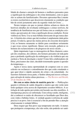 A inﬂuência da pena                    257

lidade de chamar a atenção de homens e mulheres pensantes para
a signiﬁcação da embriaguez e do crime dominantes, com os quais
eles se acham tão familiarizados. Devemos apresentar-lhes à mente
os textos escriturísticos que descrevem claramente as condições que
hão de existir justamente antes da segunda vinda de Cristo. ...
     Nestes tempos em que os jornais diários acham-se cheios de
horríveis detalhes de revoltante embriaguez e crimes terríveis, há
tendência de familiarizar-nos por tal forma com as condições exis-
tentes, que percamos de vista a signiﬁcação dessas condições. Existe
violência na Terra. Usa-se mais bebida intoxicante do que nunca dan-
tes. A história dos crimes que daí resultam é amplamente dada pelos
jornais. E todavia, apesar das muitas provas de crescente desrespeito
à lei, os homens raramente se detêm para considerar seriamente
o que essas coisas signiﬁcam. Quase sem exceção, gabam-se os
homens do esclarecimento e do progresso de nosso século. ...
     Quão importante é que os mensageiros de Deus chamem a aten-
ção dos estadistas, dos editores, dos homens pensantes de toda parte
para a profunda signiﬁcação da embriaguez e da violência que ora
enchem a Terra de desolação e morte! Como ﬁéis colaboradores de
Deus, precisamos dar claro, decidido testemunho quanto à questão
da temperança. ...
     Agora é nossa áurea oportunidade de cooperar com os seres
celestes no esclarecer o entendimento dos que estão estudando o
que quer dizer o rápido aumento do crime e da calamidade. Ao
fazermos ﬁelmente nossa parte, o Senhor abençoará nossos esforços
para salvação de muitas almas preciosas. — The Review and Herald,
25 de Outubro de 1906.
     Ide com as mãos cheias de matéria para ler — Publicações
quanto à reforma de saúde chegarão a muitos que não verão nem
lerão qualquer coisa acerca de importantes assuntos bíblicos. A sa-
tisfação de todo apetite pervertido está fazendo sua obra mortífera. A
intemperança precisa ser enfrentada. Com esforço unido, inteligente, [252]
dai a conhecer os males de obscurecer as faculdades que Deus deu,
com vinho e bebidas fortes. A verdade quanto à reforma de saúde
precisa ir ao povo. Isto é essencial a ﬁm de prender-lhes a atenção
relativamente à verdade bíblica.
     Deus requer que Seu povo seja temperante em tudo. A menos
que pratiquem a temperança, eles não serão, não poderão ser santi-
 