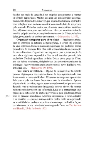 258                          Temperança

      ﬁcados por meio da verdade. Seus próprios pensamentos e mentes
      se tornam depravados. Muitos dos que são considerados desenga-
      nadamente depravados, uma vez que sejam devidamente instruídos
      com relação a seus costumes contrários à saúde, hão de ser presos
      pela verdade. Poderão, assim, ser elevados, enobrecidos, santiﬁca-
      dos, idôneos vasos para uso do Mestre. Ide com as mãos cheias de
      matéria própria para ler, o coração cheio do amor de Cristo pela alma
      deles, procurando-os onde se encontram. — Manuscrito 1, 1875.
          Organizar e preparar para obra eﬁcaz — Precisamos traba-
      lhar no interesse da reforma de temperança, e tornar isto questão
      de vivo interesse. Esta é uma maneira por que nos podemos tornar
      pescadores de homens. Boa obra está sendo efetuada na circulação
      de nossa literatura. Organizai-vos em grupos para a prossecução de
      uma obra vigilante. Aprendei a falar de tal maneira que não deis
      escândalo. Cultivai a gentileza no falar. Deixai que a graça de Cristo
      em vós habite ricamente, dirigindo-vos uns aos outros palavras de
      animação. Faço veemente apelo a todo o nosso povo: Enﬁleirai-vos,
      enﬁleirai-vos. — Manuscrito 99, 1908.
          Fazei soar a advertência — O povo de Deus deve ser de espírito
      pronto, rápido para ver e aproveitar-se de toda oportunidade para
      levar avante a causa do Senhor. Têm uma mensagem a apresentar.
      Pela pena e pela voz devem fazer soar a nota de advertência. Apenas
      alguns darão ouvidos; alguns somente terão ouvidos para escutar.
      Satanás tem astuciosamente imaginado muitos meios de manter
      homens e mulheres sob sua inﬂuência. Leva-os a enfraquecer seus
      órgãos pela satisfação de apetite pervertido e pela condescendência
[253] com os prazeres mundanos. A bebida intoxicante, o fumo, o teatro
      e as corridas — estes e muitos outros males estão entorpecendo
      as sensibilidades do homem, e fazendo com que multidões façam
      ouvidos moucos aos misericordiosos rogos de Deus. — The Review
      and Herald, 23 de Junho de 1903.
 