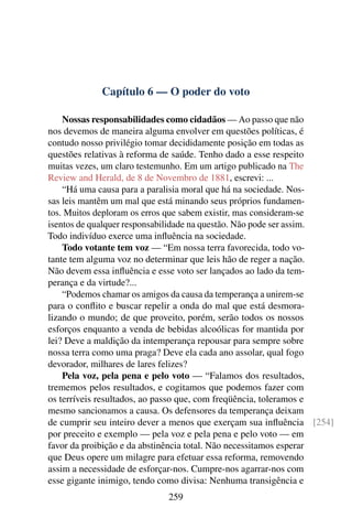 Capítulo 6 — O poder do voto

    Nossas responsabilidades como cidadãos — Ao passo que não
nos devemos de maneira alguma envolver em questões políticas, é
contudo nosso privilégio tomar decididamente posição em todas as
questões relativas à reforma de saúde. Tenho dado a esse respeito
muitas vezes, um claro testemunho. Em um artigo publicado na The
Review and Herald, de 8 de Novembro de 1881, escrevi: ...
    “Há uma causa para a paralisia moral que há na sociedade. Nos-
sas leis mantêm um mal que está minando seus próprios fundamen-
tos. Muitos deploram os erros que sabem existir, mas consideram-se
isentos de qualquer responsabilidade na questão. Não pode ser assim.
Todo indivíduo exerce uma inﬂuência na sociedade.
    Todo votante tem voz — “Em nossa terra favorecida, todo vo-
tante tem alguma voz no determinar que leis hão de reger a nação.
Não devem essa inﬂuência e esse voto ser lançados ao lado da tem-
perança e da virtude?...
    “Podemos chamar os amigos da causa da temperança a unirem-se
para o conﬂito e buscar repelir a onda do mal que está desmora-
lizando o mundo; de que proveito, porém, serão todos os nossos
esforços enquanto a venda de bebidas alcoólicas for mantida por
lei? Deve a maldição da intemperança repousar para sempre sobre
nossa terra como uma praga? Deve ela cada ano assolar, qual fogo
devorador, milhares de lares felizes?
    Pela voz, pela pena e pelo voto — “Falamos dos resultados,
trememos pelos resultados, e cogitamos que podemos fazer com
os terríveis resultados, ao passo que, com freqüência, toleramos e
mesmo sancionamos a causa. Os defensores da temperança deixam
de cumprir seu inteiro dever a menos que exerçam sua inﬂuência [254]
por preceito e exemplo — pela voz e pela pena e pelo voto — em
favor da proibição e da abstinência total. Não necessitamos esperar
que Deus opere um milagre para efetuar essa reforma, removendo
assim a necessidade de esforçar-nos. Cumpre-nos agarrar-nos com
esse gigante inimigo, tendo como divisa: Nenhuma transigência e
                            259
 