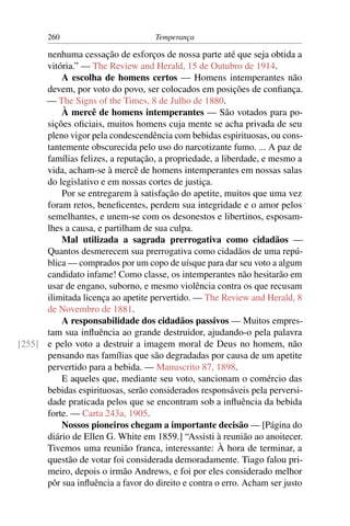 260                          Temperança

      nenhuma cessação de esforços de nossa parte até que seja obtida a
      vitória.” — The Review and Herald, 15 de Outubro de 1914.
          A escolha de homens certos — Homens intemperantes não
      devem, por voto do povo, ser colocados em posições de conﬁança.
      — The Signs of the Times, 8 de Julho de 1880.
          À mercê de homens intemperantes — São votados para po-
      sições oﬁciais, muitos homens cuja mente se acha privada de seu
      pleno vigor pela condescendência com bebidas espirituosas, ou cons-
      tantemente obscurecida pelo uso do narcotizante fumo. ... A paz de
      famílias felizes, a reputação, a propriedade, a liberdade, e mesmo a
      vida, acham-se à mercê de homens intemperantes em nossas salas
      do legislativo e em nossas cortes de justiça.
          Por se entregarem à satisfação do apetite, muitos que uma vez
      foram retos, beneﬁcentes, perdem sua integridade e o amor pelos
      semelhantes, e unem-se com os desonestos e libertinos, esposam-
      lhes a causa, e partilham de sua culpa.
          Mal utilizada a sagrada prerrogativa como cidadãos —
      Quantos desmerecem sua prerrogativa como cidadãos de uma repú-
      blica — comprados por um copo de uísque para dar seu voto a algum
      candidato infame! Como classe, os intemperantes não hesitarão em
      usar de engano, suborno, e mesmo violência contra os que recusam
      ilimitada licença ao apetite pervertido. — The Review and Herald, 8
      de Novembro de 1881.
          A responsabilidade dos cidadãos passivos — Muitos empres-
      tam sua inﬂuência ao grande destruidor, ajudando-o pela palavra
[255] e pelo voto a destruir a imagem moral de Deus no homem, não
      pensando nas famílias que são degradadas por causa de um apetite
      pervertido para a bebida. — Manuscrito 87, 1898.
          E aqueles que, mediante seu voto, sancionam o comércio das
      bebidas espirituosas, serão considerados responsáveis pela perversi-
      dade praticada pelos que se encontram sob a inﬂuência da bebida
      forte. — Carta 243a, 1905.
          Nossos pioneiros chegam a importante decisão — [Página do
      diário de Ellen G. White em 1859.] “Assisti à reunião ao anoitecer.
      Tivemos uma reunião franca, interessante: À hora de terminar, a
      questão de votar foi considerada demoradamente. Tiago falou pri-
      meiro, depois o irmão Andrews, e foi por eles considerado melhor
      pôr sua inﬂuência a favor do direito e contra o erro. Acham ser justo
 