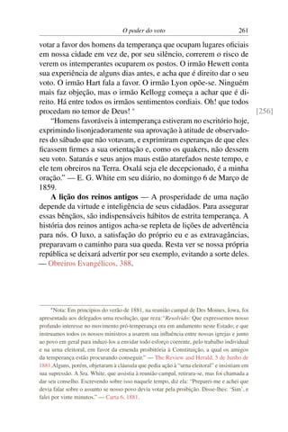 O poder do voto                                   261

votar a favor dos homens da temperança que ocupam lugares oﬁciais
em nossa cidade em vez de, por seu silêncio, correrem o risco de
verem os intemperantes ocuparem os postos. O irmão Hewett conta
sua experiência de alguns dias antes, e acha que é direito dar o seu
voto. O irmão Hart fala a favor. O irmão Lyon opõe-se. Ninguém
mais faz objeção, mas o irmão Kellogg começa a achar que é di-
reito. Há entre todos os irmãos sentimentos cordiais. Oh! que todos
procedam no temor de Deus! *                                           [256]
    “Homens favoráveis à intemperança estiveram no escritório hoje,
exprimindo lisonjeadoramente sua aprovação à atitude de observado-
res do sábado que não votavam, e exprimiram esperanças de que eles
ﬁcassem ﬁrmes a sua orientação e, como os quakers, não dessem
seu voto. Satanás e seus anjos maus estão atarefados neste tempo, e
ele tem obreiros na Terra. Oxalá seja ele decepcionado, é a minha
oração.” — E. G. White em seu diário, no domingo 6 de Março de
1859.
    A lição dos reinos antigos — A prosperidade de uma nação
depende da virtude e inteligência de seus cidadãos. Para assegurar
essas bênçãos, são indispensáveis hábitos de estrita temperança. A
história dos reinos antigos acha-se repleta de lições de advertência
para nós. O luxo, a satisfação do próprio eu e as extravagâncias,
preparavam o caminho para sua queda. Resta ver se nossa própria
república se deixará advertir por seu exemplo, evitando a sorte deles.
— Obreiros Evangélicos, 388.




    * Nota:  Em princípios do verão de 1881, na reunião campal de Des Moines, Iowa, foi
apresentada aos delegados uma resolução, que reza:“Resolvido: Que expressemos nosso
profundo interesse no movimento pró-temperança ora em andamento neste Estado; e que
instruamos todos os nossos ministros a usarem sua inﬂuência entre nossas igrejas e junto
ao povo em geral para induzi-los a envidar todo esforço coerente, pelo trabalho individual
e na urna eleitoral, em favor da emenda proibitória à Constituição, a qual os amigos
da temperança estão procurando conseguir.” — The Review and Herald, 5 de Junho de
1881.Alguns, porém, objetaram à cláusula que pedia ação à “urna eleitoral” e insistiam em
sua supressão. A Sra. White, que assistia à reunião campal, retirara-se, mas foi chamada a
dar seu conselho. Escrevendo sobre isso naquele tempo, diz ela: “Preparei-me e achei que
devia falar sobre o assunto se nosso povo devia votar pela proibição. Disse-lhes: ‘Sim’, e
falei por vinte minutos.” — Carta 6, 1881.
 