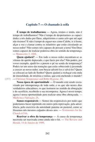 Capítulo 7 — O chamado à ceifa

          É tempo de trabalharmos — Agora, irmãos e irmãs, não é
      tempo de trabalharmos? Não é tempo de despertarmos as capaci-
      dades a nós dadas por Deus, adquirirmos o santo zelo que até aqui
      não tivemos? E não é tempo de erguer-nos como Calebe, ir à frente,
      alçar a voz e clamar contra os relatórios que estão circulando ao
      nosso redor? Não somos nós capazes de possuir a terra? Em Deus
      somos capazes de realizar poderosa obra no sentido da temperança.
      — Manuscrito 3, 1888.
          Quem ajudará? — Em todo o nosso redor encontram-se as
      vítimas do apetite depravado, e que fareis por elas? Não podeis, por
      vosso exemplo, ajudá-los a porem o pé na senda da temperança?
      Podeis ter um senso das tentações que estão sobrevindo à juventude
      a crescer ao nosso redor, sem buscar adverti-los e salvá-los? Quem
      se colocará ao lado do Senhor? Quem ajudará a rechaçar esta onda
      de imoralidade, de misérias e ruínas, que está enchendo o mundo?
[257] — Christian Temperance and Bible Hygiene, 40.
          Nossa época de oportunidade — O mundo está sendo escra-
      vizado por intemperança de toda sorte, e os que são nestes dias
      verdadeiros educadores, os que instruem no sentido da abnegação
      e do sacrifício, receberão a sua recompensa. Agora é nosso tempo,
      agora é nossa oportunidade para realizar uma obra abençoada. —
      Medicina e Salvação, 25.
          Somos responsáveis — Somos tão responsáveis por males que
      poderíamos haver reprimido em outros pela reprovação, pela adver-
      tência, pelo exercício da autoridade paterna ou pastoral, como se
      fôssemos nós mesmos culpados desses atos. — Testimonies for the
      Church 4:516.
          Reavivar a obra da temperança — A causa da temperança
      necessita ser reavivada como ainda não o foi. — The Review and
      Herald, 14 de Janeiro de 1909.



                                      262
 
