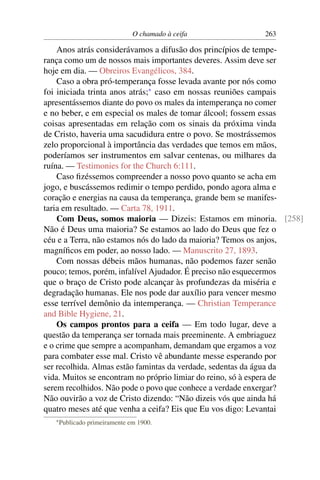 O chamado à ceifa         263

    Anos atrás considerávamos a difusão dos princípios de tempe-
rança como um de nossos mais importantes deveres. Assim deve ser
hoje em dia. — Obreiros Evangélicos, 384.
    Caso a obra pró-temperança fosse levada avante por nós como
foi iniciada trinta anos atrás;* caso em nossas reuniões campais
apresentássemos diante do povo os males da intemperança no comer
e no beber, e em especial os males de tomar álcool; fossem essas
coisas apresentadas em relação com os sinais da próxima vinda
de Cristo, haveria uma sacudidura entre o povo. Se mostrássemos
zelo proporcional à importância das verdades que temos em mãos,
poderíamos ser instrumentos em salvar centenas, ou milhares da
ruína. — Testimonies for the Church 6:111.
    Caso ﬁzéssemos compreender a nosso povo quanto se acha em
jogo, e buscássemos redimir o tempo perdido, pondo agora alma e
coração e energias na causa da temperança, grande bem se manifes-
taria em resultado. — Carta 78, 1911.
    Com Deus, somos maioria — Dizeis: Estamos em minoria. [258]
Não é Deus uma maioria? Se estamos ao lado do Deus que fez o
céu e a Terra, não estamos nós do lado da maioria? Temos os anjos,
magníﬁcos em poder, ao nosso lado. — Manuscrito 27, 1893.
    Com nossas débeis mãos humanas, não podemos fazer senão
pouco; temos, porém, infalível Ajudador. É preciso não esquecermos
que o braço de Cristo pode alcançar às profundezas da miséria e
degradação humanas. Ele nos pode dar auxílio para vencer mesmo
esse terrível demônio da intemperança. — Christian Temperance
and Bible Hygiene, 21.
    Os campos prontos para a ceifa — Em todo lugar, deve a
questão da temperança ser tornada mais preeminente. A embriaguez
e o crime que sempre a acompanham, demandam que ergamos a voz
para combater esse mal. Cristo vê abundante messe esperando por
ser recolhida. Almas estão famintas da verdade, sedentas da água da
vida. Muitos se encontram no próprio limiar do reino, só à espera de
serem recolhidos. Não pode o povo que conhece a verdade enxergar?
Não ouvirão a voz de Cristo dizendo: “Não dizeis vós que ainda há
quatro meses até que venha a ceifa? Eis que Eu vos digo: Levantai
   * Publicado   primeiramente em 1900.
 