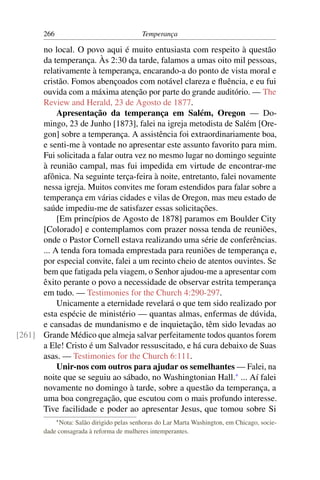 266                                Temperança

      no local. O povo aqui é muito entusiasta com respeito à questão
      da temperança. Às 2:30 da tarde, falamos a umas oito mil pessoas,
      relativamente à temperança, encarando-a do ponto de vista moral e
      cristão. Fomos abençoados com notável clareza e ﬂuência, e eu fui
      ouvida com a máxima atenção por parte do grande auditório. — The
      Review and Herald, 23 de Agosto de 1877.
           Apresentação da temperança em Salém, Oregon — Do-
      mingo, 23 de Junho [1873], falei na igreja metodista de Salém [Ore-
      gon] sobre a temperança. A assistência foi extraordinariamente boa,
      e senti-me à vontade no apresentar este assunto favorito para mim.
      Fui solicitada a falar outra vez no mesmo lugar no domingo seguinte
      à reunião campal, mas fui impedida em virtude de encontrar-me
      afônica. Na seguinte terça-feira à noite, entretanto, falei novamente
      nessa igreja. Muitos convites me foram estendidos para falar sobre a
      temperança em várias cidades e vilas de Oregon, mas meu estado de
      saúde impediu-me de satisfazer essas solicitações.
           [Em princípios de Agosto de 1878] paramos em Boulder City
      [Colorado] e contemplamos com prazer nossa tenda de reuniões,
      onde o Pastor Cornell estava realizando uma série de conferências.
      ... A tenda fora tomada emprestada para reuniões de temperança e,
      por especial convite, falei a um recinto cheio de atentos ouvintes. Se
      bem que fatigada pela viagem, o Senhor ajudou-me a apresentar com
      êxito perante o povo a necessidade de observar estrita temperança
      em tudo. — Testimonies for the Church 4:290-297.
           Unicamente a eternidade revelará o que tem sido realizado por
      esta espécie de ministério — quantas almas, enfermas de dúvida,
      e cansadas de mundanismo e de inquietação, têm sido levadas ao
[261] Grande Médico que almeja salvar perfeitamente todos quantos forem
      a Ele! Cristo é um Salvador ressuscitado, e há cura debaixo de Suas
      asas. — Testimonies for the Church 6:111.
           Unir-nos com outros para ajudar os semelhantes — Falei, na
      noite que se seguiu ao sábado, no Washingtonian Hall.* ... Aí falei
      novamente no domingo à tarde, sobre a questão da temperança, a
      uma boa congregação, que escutou com o mais profundo interesse.
      Tive facilidade e poder ao apresentar Jesus, que tomou sobre Si
             * Nota:
                  Salão dirigido pelas senhoras do Lar Marta Washington, em Chicago, socie-
       dade consagrada à reforma de mulheres intemperantes.
 
