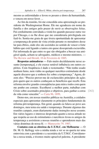 Apêndice A — Ellen G. White, obreira pró-temperança   267

mesmo as enfermidades e levou os pesares e dores da humanidade,
e venceu em nosso favor. ...
    Ao ﬁm da reunião, foi-me concedida uma apresentação ao pre-
sidente do Washingtonian Home. Ele me agradeceu em nome da
família e dos amigos pelo prazer de ouvir as observações feitas.
Fui cordialmente convidada a visitá-los quando passasse outra vez
por Chicago, e eu lhe disse que me consideraria privilegiada em
fazê-lo. Sentia-me grata de que tivera oportunidade de apresentar
a temperança do ponto de vista cristão perante os moradores desse
lar para ébrios, onde eles são assistidos no sentido de vencer o forte
hábito que está ligando a tantos em quase desesperada escravidão.
Fui informada de que entre os que são obrigados a buscar sua ami-
gável ajuda, acham-se advogados, médicos e mesmo ministros. —
The Review and Herald, 10 de Fevereiro de 1885.
    Respostas animadoras — Falo muito decididamente nesse as-
sunto [temperança], e ele exerce notável inﬂuência em outros es-
píritos. Com freqüência é dado o testemunho: “Não tenho usado
nenhum fumo, nem vinho ou qualquer narcótico estimulante desde
aquele discurso que a senhora fez sobre a temperança.” Agora, di-
zem eles: “Preciso prover-me de esclarecidos princípios de ação;
pois quero que os outros conheçam os benefícios que recebi. Esta
reforma envolve grandes conseqüências para mim e todos com quem
me ponho em contato. Escolherei a melhor parte, trabalhar com
Cristo sobre assentados princípios e objetivos, para ganhar a coroa [262]
da vida como vencedor.” — Carta 96, 1899.
    Demo-nos, em nossas reuniões públicas na Austrália, a cuidados
especiais para apresentar claramente os princípios fundamentais da
reforma pró-temperança. Em geral, quando eu falava ao povo aos
domingos, meu tema era saúde e temperança. Durante algumas das
reuniões campais, eram diariamente dadas instruções nesse assunto.
Em vários lugares o interesse despertado quanto a nossa atitude no
que respeita ao uso de estimulantes e narcóticos levou os amigos da
temperança a assistirem a nossas reuniões e aprenderem mais das
várias doutrinas de nossa fé. — Manuscrito 79, 1907.
    Contatos com as obreiras da U.T.M.C. em Melbourne — O
Dr. M. G. Kellogg veio a minha tenda a ver se eu queria ter uma
entrevista com a presidente e a secretária da U.T.M.C. Convidamo-
las a nossa tenda, e tivemos muito aprazível palestra. A presidente
 