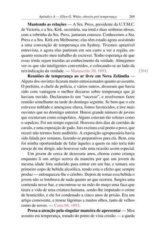 Apêndice A — Ellen G. White, obreira pró-temperança    269

    Mantendo as relações — A Sra. Press, presidente da U.T.M.C.
de Victoria, e a Sra. Kirk, secretária, sua irmã e duas senhoras idosas,
com a sobrinha da Sra. Press, jantaram conosco. Conhecemos a Sra.
Press e a Sra. Kirk em Melbourne; elas têm estado agora assistindo
a uma convenção de temperança em Sydney. Tivemos aprazível
entrevista, e agora elas partiram em seu carro a ver a região, en-
quanto reenceto meu trabalho de escrever. Tenho esperança de que
essas irmãs sejam trazidas ao conhecimento da verdade. Almejamos
ver os que são inteligentes convertidos, e colocando-se ao lado da
reivindicação da verdade. — Manuscrito 30, 1893.                         [264]
    Reuniões de temperança ao ar livre em Nova Zelândia —
Alguns dos ouvintes ﬁcaram muito entusiasmados quanto ao assunto.
O prefeito, o chefe de polícia, e vários outros, disseram que havia
sido com vantagem o melhor discurso sobre temperança que já
haviam ouvido. Declaramo-lo um “sucesso”, e resolvemos fazer
reunião semelhante na tarde do domingo seguinte. Se bem que o céu
estivesse nublado e ameaçasse chuva, fomos favorecidos, e tive mais
ouvintes que no domingo anterior. Houve grande número de jovens
que escutavam como estupefatos. Alguns estavam tão solenes como
o sepulcro. Foi um tempo especial. Houvera dois dias de corridas de
cavalo, e uma exposição de gado. Isto excitara a tal ponto o povo, que
receei não termos bom auditório. A exposição agropecuária havia
sido falada por semanas, fazendo-se preparativos para ela. Bem, esta
foi minha oportunidade de falar àqueles a quem eu não teria tido
ensejo de me dirigir, não houvesse sido uma ocasião assim especial.
    Um jovem de cerca de dezessete anos, chorou como criança
enquanto li um artigo acerca da maneira por que um jovem da
mesma idade fora seduzido para entrar em um bar, e tomara seu
primeiro copo de bebida alcoólica, tendo esta o efeito que sempre
produz — enlouqueceu-lhe o cérebro. Depois de tomar essa bebida o
jovem não se lembrava de nada quanto ao que ocorreu. Surgira uma
contenda nesse bar, e encontrou-se na mão do moço uma faca que
tirara a vida de uma criatura humana, sendo-lhe imputado o crime
de homicídio, e ele foi condenado a cinco anos de prisão. Era um
artigo comovente, e trouxe lágrimas a muitos olhos, tanto de velhos
como de novos. — Carta 68, 1893.
    Presa a atenção pela singular maneira de apresentar — Meu
assunto era temperança, tratado do ponto de vista cristão — a queda
 