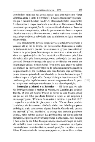Em cristiânia, Noruega — 1886            275

que deviam ministrar nas coisas santas, para que pudessem “fazer
diferença entre o santo e o profano”, e pudessem ensinar “os estatu-
tos que o Senhor lhes tem falado”. O efeito das bebidas intoxicantes
é enfraquecer o corpo, confundir a mente, e aviltar a moral. Todos
quantos ocupavam posições de responsabilidade deviam ser homens
estritamente temperantes, a ﬁm de que sua mente fosse clara para
discriminar entre o direito e o erro, e assim pudessem possuir ﬁr-
meza de princípios, e sabedoria para administrar justiça e mostrar
misericórdia.
    Esse mandamento direto e solene devia-se estender de geração a
geração, até ao ﬁm do tempo. Em nossos salões legislativos e cortes
de justiça não menos que em nossas escolas e igrejas, necessitam-se
homens de princípios; homens que se dominem a si mesmos, de
vivas percepções e juízo são. Se a mente ﬁca nublada ou os princípios
são rebaixados pela intemperança, como pode o juiz dar uma justa
decisão? Tornou-se incapaz de pesar as evidências ou entrar em
investigação crítica; ele não possui força moral para erguer-se acima
dos motivos de interesse próprio ou da inﬂuência da parcialidade ou
do preconceito. E por isso talvez uma vida humana seja sacriﬁcada,
ou um inocente privado de sua liberdade ou do seu bom nome que é
mais caro que a própria vida. Deus proibiu que aqueles a quem Ele
conﬁou sagrados depósitos como mestres ou governadores do povo [269]
se incapacitem assim para os deveres de sua elevada posição.
    Instruções a Manoá e a Zacarias — Há lição para os pais
nas instruções dadas à mulher de Manoá, e a Zacarias, pai de João
Batista. O anjo do Senhor trouxe as novas de que Manoá devia
ser pai de um ﬁlho que devia libertar a Israel; e, em resposta à
ansiosa pergunta: “Como se há de criar o menino, e que fará ele?”
o anjo deu especiais direções para a mãe: “De nenhum produto
da vinha poderá ela comer, não beba vinho nem bebida que possa
embriagar, e não coma cousa alguma imunda. Guarde tudo quanto
lhe ordenei.” [Trad. Brasileira.] A criança será afetada, para bem
ou mal, pelos hábitos da mãe. Ela própria deve ser controlada por
princípios, e precisa observar temperança e abnegação, caso busque
o bem-estar de seu ﬁlho. E os pais da mesma maneira que as mães
são incluídos nessa responsabilidade. Ambos transmitem os próprios
característicos, mentais e físicos, suas disposições e apetites, a seus
ﬁlhos. Em resultado da intemperança paterna, são os ﬁlhos muitas
 