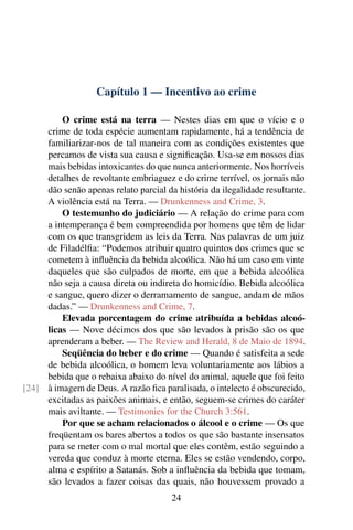 Capítulo 1 — Incentivo ao crime

         O crime está na terra — Nestes dias em que o vício e o
     crime de toda espécie aumentam rapidamente, há a tendência de
     familiarizar-nos de tal maneira com as condições existentes que
     percamos de vista sua causa e signiﬁcação. Usa-se em nossos dias
     mais bebidas intoxicantes do que nunca anteriormente. Nos horríveis
     detalhes de revoltante embriaguez e do crime terrível, os jornais não
     dão senão apenas relato parcial da história da ilegalidade resultante.
     A violência está na Terra. — Drunkenness and Crime, 3.
         O testemunho do judiciário — A relação do crime para com
     a intemperança é bem compreendida por homens que têm de lidar
     com os que transgridem as leis da Terra. Nas palavras de um juiz
     de Filadélﬁa: “Podemos atribuir quatro quintos dos crimes que se
     cometem à inﬂuência da bebida alcoólica. Não há um caso em vinte
     daqueles que são culpados de morte, em que a bebida alcoólica
     não seja a causa direta ou indireta do homicídio. Bebida alcoólica
     e sangue, quero dizer o derramamento de sangue, andam de mãos
     dadas.” — Drunkenness and Crime, 7.
         Elevada porcentagem do crime atribuída a bebidas alcoó-
     licas — Nove décimos dos que são levados à prisão são os que
     aprenderam a beber. — The Review and Herald, 8 de Maio de 1894.
         Seqüência do beber e do crime — Quando é satisfeita a sede
     de bebida alcoólica, o homem leva voluntariamente aos lábios a
     bebida que o rebaixa abaixo do nível do animal, aquele que foi feito
[24] à imagem de Deus. A razão ﬁca paralisada, o intelecto é obscurecido,
     excitadas as paixões animais, e então, seguem-se crimes do caráter
     mais aviltante. — Testimonies for the Church 3:561.
         Por que se acham relacionados o álcool e o crime — Os que
     freqüentam os bares abertos a todos os que são bastante insensatos
     para se meter com o mal mortal que eles contêm, estão seguindo a
     vereda que conduz à morte eterna. Eles se estão vendendo, corpo,
     alma e espírito a Satanás. Sob a inﬂuência da bebida que tomam,
     são levados a fazer coisas das quais, não houvessem provado a
                                       24
 