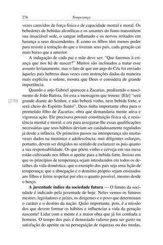 276                          Temperança

      vezes carecidos de força física e de capacidade mental e moral. Os
      bebedores de bebidas alcoólicas e os amantes do fumo transmitem
      sua insaciável sede, o sangue inﬂamado e os nervos irritados em
      herança a seus descendentes. E como os ﬁlhos têm menos poder
      para resistir à tentação do que o tiveram seus pais, cada geração cai
      mais baixo que a anterior.
          A indagação de cada pai e mãe deve ser: “Que faremos à cri-
      ança que nos há de nascer?” Muitos são inclinados a tratar esse
      assunto levianamente, mas o fato de que um anjo do Céu foi enviado
      àqueles pais hebreus duas vezes com instruções dadas da maneira
      mais explícita e solene, mostra que Deus o considera de grande
      importância.
          Quando o anjo Gabriel apareceu a Zacarias, predizendo o nasci-
      mento de João Batista, foi esta a mensagem que trouxe: [Ele] “será
[270] grande diante do Senhor, e não beberá vinho, nem bebida forte, e
      será cheio do Espírito Santo”. Deus tinha importante obra para o
      prometido ﬁlho de Zacarias; obra que demandaria mente ativa e
      vigorosa ação. Ele precisava possuir constituição física sã, e resis-
      tência mental e moral; e era para assegurar-lhe essas qualiﬁcações
      necessárias que seus hábitos deviam ser cuidadosamente regulados
      já desde a infância. Os primeiros passos na intemperança são muitas
      vezes dados na meninice e adolescência; mui diligentes esforços,
      portanto, devem ser dirigidos no sentido de esclarecer os pais quanto
      a sua responsabilidade. Os que põem vinho e cerveja em sua mesa
      estão cultivando nos ﬁlhos o apetite para a bebida forte. Insisto em
      que os princípios de temperança sejam introduzidos em todos os de-
      talhes da vida doméstica; que o exemplo dos pais seja uma lição de
      temperança; que a abnegação e o domínio próprio sejam ensinados
      aos ﬁlhos e feitos respeitar por eles o quanto possível, mesmo desde
      o berço.
          A juventude índice da sociedade futura — O futuro da soci-
      edade é indicado pela juventude de hoje. Neles vemos os futuros
      mestres, legisladores e juízes, os dirigentes e o povo que determinam
      o caráter e o destino da nação. Quão importante, pois, é a missão
      dos que devem formar os hábitos e inﬂuenciar a vida da geração
      nascente! Lidar com a mente é a maior obra que já foi conﬁada a
      homens. O tempo dos pais é demasiado valioso para ser gasto na
      satisfação do apetite ou na perseguição de riquezas ou das modas.
 