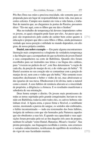 Em cristiânia, Noruega — 1886               277

Pôs-lhes Deus nas mãos a preciosa mocidade, não somente para ser
preparada para um lugar de responsabilidade nesta vida, mas para as
cortes celestes. Cumpre-nos manter em vista a vida futura, e traba-
lhar de maneira que, ao chegarmos às portas do Paraíso, possamos
dizer: “Eis-me aqui, com os ﬁlhos que me deu o Senhor.”
    Mas no trabalho de temperança há deveres impendentes sobre
os jovens, os quais ninguém pode fazer por eles. Ao passo que os
pais são responsáveis pelo cunho de caráter bem como quanto à [271]
educação e preparo que dão a seus ﬁlhos e ﬁlhas, ainda permanece
verdade que nossa posição e utilidade no mundo dependem, em alto
grau, de nossa própria conduta.
    Daniel, um nobre exemplo — Em parte alguma encontraremos
ilustração mais compreensiva e eloqüente da verdadeira temperança
e das bênçãos que a acompanham do que na história do jovem Daniel
e seus companheiros na corte de Babilônia. Quando eles foram
escolhidos para ser instruídos nas letras e na língua dos caldeus,
para “viverem no palácio do rei”, este lhes determinou “a ração de
cada dia, da porção do manjar do rei, e do vinho que ele bebia”. “E
Daniel assentou no seu coração não se contaminar com a porção do
manjar do rei, nem com o vinho que ele bebia.” Não somente esses
mancebos declinaram o beber o vinho do rei, mas abstiveram-se
das iguarias de sua mesa. Obedeceram à lei divina, tanto a natural
como a moral. A seus hábitos de renúncia aliavam-se a sinceridade
de propósito, a diligência e a ﬁrmeza. E os resultados manifestam a
sabedoria de sua orientação.
    Deus honra sempre o direito. Os jovens mais promissores de
todas as terras sujeitadas pelo grande conquistador, haviam-se reu-
nido em Babilônia; todavia entre todos eles, os cativos hebreus não
tinham rival. A ﬁgura ereta, o passo ﬁrme e ﬂexível, o semblante
sereno, mostrando a pureza do sangue, os sentidos não embotados,
o hálito incontaminado — tudo era testemunho dos bons hábitos,
insígnia de nobreza com que são honrados pela Natureza aqueles
que são obedientes a suas leis. E quando sua capacidade e suas aqui-
sições foram provadas pelo rei ao ﬁm daqueles três anos de preparo,
nenhum foi achado “como Daniel, Hananias, Misael e Azarias”. Sua
pronta percepção, sua linguagem escolhida e correta, seus extensos
e variados conhecimentos, testiﬁcaram do equilíbrio de resistência e
do vigor de suas faculdades mentais.                                 [272]
 