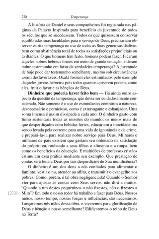278                         Temperança

          A história de Daniel e seus companheiros foi registrada nas pá-
      ginas da Palavra Inspirada para benefício da juventude de todos
      os séculos que se sucedessem. Todos os que quisessem conservar
      equilibradas suas faculdades para o serviço de Deus, precisariam ob-
      servar estrita temperança no uso de todas as Suas generosas dádivas,
      bem como abstinência total de todas as satisfações prejudiciais ou
      aviltantes. O que homens têm feito, homens podem fazer. Ficaram
      aqueles nobres hebreus ﬁrmes em meio de grande tentação, e deram
      nobre testemunho em favor da verdadeira temperança? A juventude
      de hoje pode dar testemunho semelhante, mesmo sob circunstâncias
      assim desfavoráveis. Oxalá fossem eles estimulados pelo exemplo
      daqueles jovens hebreus; pois todos quantos quiserem podem, como
      eles, fruir o favor e as bênçãos de Deus.
          Dinheiro que poderia haver feito bem — Há ainda outro as-
      pecto da questão da temperança, que devia ser cuidadosamente con-
      siderado. Não somente é o uso de estimulantes contrários à natureza,
      desnecessário e pernicioso, como é extravagante e esbanjador. Uma
      soma imensa é assim dissipada a cada ano. O dinheiro gasto com
      fumo sustentaria todas as missões do mundo; os meios mais do
      que desperdiçados com bebidas fortes, educariam a mocidade ora
      sendo levada pela corrente para uma vida de ignorância e de crime,
      e prepará-la-ia para realizar nobre serviço para Deus. Milhares e
      milhares de pais existem que gastam seu ordenado na satisfação
      do próprio eu, roubando a seus ﬁlhos o alimento e a roupa, bem
      como os benefícios da educação. E multidões de professos cristãos
      estimulam essa prática mediante seu exemplo. Que prestação de
      contas será feita a Deus por tais desperdícios de Sua muniﬁcência?
          O dinheiro é um dos dons a nós conﬁados para alimentar o
      faminto, vestir o nu, atender ao aﬂito, e transmitir o evangelho aos
      pobres. Como, porém, é tal obra negligenciada! Quando o Senhor
      vier para ajustar as contas com Seus servos, não dirá a muitos:
      “Quando a um destes pequeninos o não ﬁzestes, não o ﬁzestes a
[273] Mim”? Em todo o nosso redor há trabalho a fazer para Deus. Nossos
      meios, nosso tempo, nossas forças e inﬂuências, são necessários.
      Lançaremos nós mãos dessa obra, e viveremos para gloriﬁcação de
      Deus e bênção a nosso semelhante? Ediﬁcaremos o reino de Deus
      na Terra?
 
