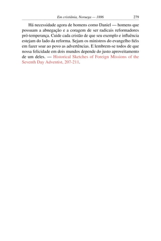 Em cristiânia, Noruega — 1886             279

    Há necessidade agora de homens como Daniel — homens que
possuam a abnegação e a coragem de ser radicais reformadores
pró-temperança. Cuide cada cristão de que seu exemplo e inﬂuência
estejam do lado da reforma. Sejam os ministros do evangelho ﬁéis
em fazer soar ao povo as advertências. E lembrem-se todos de que
nossa felicidade em dois mundos depende do justo aproveitamento
de um deles. — Historical Sketches of Foreign Missions of the
Seventh Day Adventist, 207-211.
 