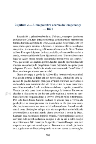 Capítulo 2 — Uma palestra acerca da temperança
                           — 1891

          Satanás foi o primeiro rebelde no Universo, e sempre, desde sua
      expulsão do Céu, tem estado em busca de tornar todo membro da
      família humana apóstata de Deus, assim como ele próprio. Ele fez
      seus planos para arruinar o homem, e mediante ilícita satisfação
      do apetite, levou-o a transgredir os mandamentos de Deus. Tentou
      Adão e Eva a participarem do fruto proibido, efetuando-lhes assim a
      queda, e sua expulsão do Éden. Quantos dizem: “Se eu estivesse no
      lugar de Adão, nunca haveria transgredido numa prova tão simples.”
      Vós, que assim vos jactais, porém, tendes grande oportunidade de
      mostrar vossa força de propósitos, vossa ﬁdelidade aos princípios
      sob prova. Prestais obediência a todo mandamento de Deus? Não vê
      Deus nenhum pecado em vossa vida?
          Quem dera que a queda de Adão e Eva houvesse sido a única!
      Mas desde a perda do Éden até aos nossos dias, tem havido uma su-
      cessão de quedas. Satanás planejou arruinar o homem desviando-o
      da lealdade aos mandamentos de Deus, e um de seus mais bem-
      sucedidos métodos é o de tentá-lo a satisfazer o apetite pervertido.
      Vemos por toda parte sinais da intemperança do homem. Em nossas
[274] cidades e vilas acha-se um bar em cada esquina, e vemos no sem-
      blante de seus freqüentadores a terrível obra de ruína e destruição.
      Por todo lado, busca Satanás seduzir os jovens para a vereda da
      perdição; e, se consegue uma vez levar-lhes os pés para esse cami-
      nho, incita-os avante em sua carreira descendente, levando-os de
      uma à outra dissipação, até que suas vítimas perdem a sensibilidade
      de consciência, não mais tendo diante dos olhos o temor de Deus.
      Exercem cada vez menos domínio próprio. Ficam habituados ao uso
      do vinho e do álcool, do fumo e do ópio, e vão de um a outro estágio
      de aviltamento. São escravos do apetite. O conselho que uma vez
      respeitavam, aprendem a desprezar. Tomam uma atitude jactanci-
      osa, e gabam-se de liberdade quando se acham servos da corrupção.

                                      280
 