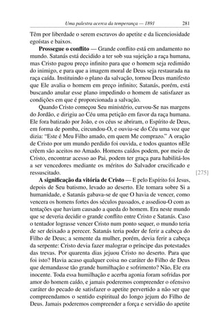 Uma palestra acerca da temperança — 1891         281

Têm por liberdade o serem escravos do apetite e da licenciosidade
egoístas e baixos.
    Prossegue o conﬂito — Grande conﬂito está em andamento no
mundo. Satanás está decidido a ter sob sua sujeição a raça humana,
mas Cristo pagou preço inﬁnito para que o homem seja redimido
do inimigo, e para que a imagem moral de Deus seja restaurada na
raça caída. Instituindo o plano da salvação, tornou Deus manifesto
que Ele avalia o homem em preço inﬁnito; Satanás, porém, está
buscando anular esse plano impedindo o homem de satisfazer as
condições em que é proporcionada a salvação.
    Quando Cristo começou Seu ministério, curvou-Se nas margens
do Jordão, e dirigiu ao Céu uma petição em favor da raça humana.
Ele fora batizado por João, e os céus se abriram, o Espírito de Deus,
em forma de pomba, circundou-O, e ouviu-se do Céu uma voz que
dizia: “Este é Meu Filho amado, em quem Me comprazo.” A oração
de Cristo por um mundo perdido foi ouvida, e todos quantos nEle
crêem são aceitos no Amado. Homens caídos podem, por meio de
Cristo, encontrar acesso ao Pai, podem ter graça para habilitá-los
a ser vencedores mediante os méritos do Salvador cruciﬁcado e
ressuscitado.                                                         [275]
    A signiﬁcação da vitória de Cristo — E pelo Espírito foi Jesus,
depois de Seu batismo, levado ao deserto. Ele tomara sobre Si a
humanidade, e Satanás gabava-se de que O havia de vencer, como
vencera os homens fortes dos séculos passados, e assediou-O com as
tentações que haviam causado a queda do homem. Era neste mundo
que se deveria decidir o grande conﬂito entre Cristo e Satanás. Caso
o tentador lograsse vencer Cristo num ponto sequer, o mundo teria
de ser deixado a perecer. Satanás teria poder de ferir a cabeça do
Filho de Deus; a semente da mulher, porém, devia ferir a cabeça
da serpente: Cristo devia fazer malograr o príncipe das potestades
das trevas. Por quarenta dias jejuou Cristo no deserto. Para que
foi isto? Havia acaso qualquer coisa no caráter do Filho de Deus
que demandasse tão grande humilhação e sofrimento? Não, Ele era
inocente. Toda essa humilhação e acerba agonia foram sofridas por
amor do homem caído, e jamais poderemos compreender o ofensivo
caráter do pecado de satisfazer o apetite pervertido a não ser que
compreendamos o sentido espiritual do longo jejum do Filho de
Deus. Jamais poderemos compreender a força e servidão do apetite
 