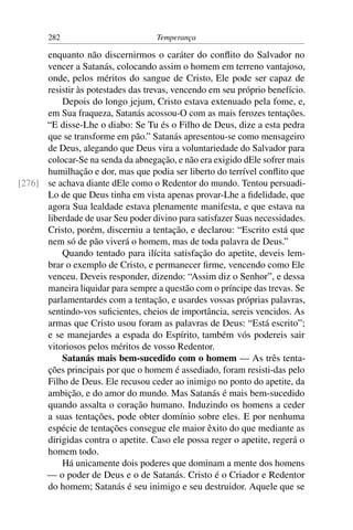 282                          Temperança

      enquanto não discernirmos o caráter do conﬂito do Salvador no
      vencer a Satanás, colocando assim o homem em terreno vantajoso,
      onde, pelos méritos do sangue de Cristo, Ele pode ser capaz de
      resistir às potestades das trevas, vencendo em seu próprio benefício.
          Depois do longo jejum, Cristo estava extenuado pela fome, e,
      em Sua fraqueza, Satanás acossou-O com as mais ferozes tentações.
      “E disse-Lhe o diabo: Se Tu és o Filho de Deus, dize a esta pedra
      que se transforme em pão.” Satanás apresentou-se como mensageiro
      de Deus, alegando que Deus vira a voluntariedade do Salvador para
      colocar-Se na senda da abnegação, e não era exigido dEle sofrer mais
      humilhação e dor, mas que podia ser liberto do terrível conﬂito que
[276] se achava diante dEle como o Redentor do mundo. Tentou persuadi-
      Lo de que Deus tinha em vista apenas provar-Lhe a ﬁdelidade, que
      agora Sua lealdade estava plenamente manifesta, e que estava na
      liberdade de usar Seu poder divino para satisfazer Suas necessidades.
      Cristo, porém, discerniu a tentação, e declarou: “Escrito está que
      nem só de pão viverá o homem, mas de toda palavra de Deus.”
          Quando tentado para ilícita satisfação do apetite, deveis lem-
      brar o exemplo de Cristo, e permanecer ﬁrme, vencendo como Ele
      venceu. Deveis responder, dizendo: “Assim diz o Senhor”, e dessa
      maneira liquidar para sempre a questão com o príncipe das trevas. Se
      parlamentardes com a tentação, e usardes vossas próprias palavras,
      sentindo-vos suﬁcientes, cheios de importância, sereis vencidos. As
      armas que Cristo usou foram as palavras de Deus: “Está escrito”;
      e se manejardes a espada do Espírito, também vós podereis sair
      vitoriosos pelos méritos de vosso Redentor.
          Satanás mais bem-sucedido com o homem — As três tenta-
      ções principais por que o homem é assediado, foram resisti-das pelo
      Filho de Deus. Ele recusou ceder ao inimigo no ponto do apetite, da
      ambição, e do amor do mundo. Mas Satanás é mais bem-sucedido
      quando assalta o coração humano. Induzindo os homens a ceder
      a suas tentações, pode obter domínio sobre eles. E por nenhuma
      espécie de tentações consegue ele maior êxito do que mediante as
      dirigidas contra o apetite. Caso ele possa reger o apetite, regerá o
      homem todo.
          Há unicamente dois poderes que dominam a mente dos homens
      — o poder de Deus e o de Satanás. Cristo é o Criador e Redentor
      do homem; Satanás é seu inimigo e seu destruidor. Aquele que se
 