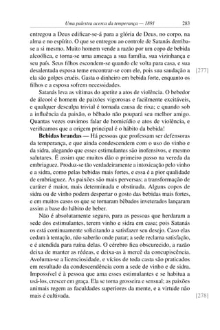 Uma palestra acerca da temperança — 1891          283

entregou a Deus ediﬁcar-se-á para a glória de Deus, no corpo, na
alma e no espírito. O que se entregou ao controle de Satanás derriba-
se a si mesmo. Muito homem vende a razão por um copo de bebida
alcoólica, e torna-se uma ameaça a sua família, sua vizinhança e
seu país. Seus ﬁlhos escondem-se quando ele volta para casa, e sua
desalentada esposa teme encontrar-se com ele, pois sua saudação a [277]
ela são golpes cruéis. Gasta o dinheiro em bebida forte, enquanto os
ﬁlhos e a esposa sofrem necessidades.
    Satanás leva as vítimas do apetite a atos de violência. O bebedor
de álcool é homem de paixões vigorosas e facilmente excitáveis,
e qualquer desculpa trivial é tornada causa de rixa; e quando sob
a inﬂuência da paixão, o bêbado não poupará seu melhor amigo.
Quantas vezes ouvimos falar de homicídio e atos de violência, e
veriﬁcamos que a origem principal é o hábito da bebida!
    Bebidas brandas — Há pessoas que professam ser defensoras
da temperança, e que ainda condescendem com o uso do vinho e
da sidra, alegando que esses estimulantes são inofensivos, e mesmo
salutares. É assim que muitos dão o primeiro passo na vereda da
embriaguez. Produz-se tão verdadeiramente a intoxicação pelo vinho
e a sidra, como pelas bebidas mais fortes, e essa é a pior qualidade
de embriaguez. As paixões são mais perversas; a transformação de
caráter é maior, mais determinada e obstinada. Alguns copos de
sidra ou de vinho podem despertar o gosto das bebidas mais fortes,
e em muitos casos os que se tornaram bêbados inveterados lançaram
assim a base do hábito de beber.
    Não é absolutamente seguro, para as pessoas que herdaram a
sede dos estimulantes, terem vinho e sidra em casa; pois Satanás
os está continuamente solicitando a satisfazer seu desejo. Caso elas
cedam à tentação, não saberão onde parar; a sede reclama satisfação,
e é atendida para ruína delas. O cérebro ﬁca obscurecido, a razão
deixa de manter as rédeas, e deixa-as à mercê da concupiscência.
Avoluma-se a licenciosidade, e vícios de toda casta são praticados
em resultado da condescendência com a sede de vinho e de sidra.
Impossível é à pessoa que ama esses estimulantes e se habitua a
usá-los, crescer em graça. Ela se torna grosseira e sensual; as paixões
animais regem as faculdades superiores da mente, e a virtude não
mais é cultivada.                                                       [278]
 