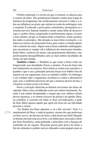 284                          Temperança

          O beber moderado é a escola em que os homens se educam para
      a carreira de ébrio. Tão grandemente Satanás conduz para longe da
      fortaleza da temperança, tão insidiosamente exercem o vinho e a si-
      dra sua inﬂuência no gosto, que entram na senda da embriaguez sem
      o suspeitar. É cultivado o gosto pelos estimulantes; desorganiza-se o
      sistema nervoso; Satanás mantém a mente numa febre de desassos-
      sego; e a pobre vítima, imaginando-se perfeitamente segura, vai mais
      e mais adiante, até que se rompem todas as barreiras, sendo sacriﬁca-
      dos todos os princípios. São minadas as mais fortes resoluções, e os
      interesses eternos são demasiado fracos para conter o aviltado apetite
      sob o controle da razão. Alguns nunca ﬁcam realmente embriagados,
      mas encontram-se sempre sob a inﬂuência dos intoxicantes brandos.
      Estão febris, instáveis de mente, não propriamente delirantes, mas
      positivamente desequilibrados; pois as mais nobres faculdades da
      mente são pervertidas.
          Também o fumo — Também os que usam o fumo estão en-
      fraquecendo suas faculdades físicas e mentais. O uso do fumo não
      tem fundamento na natureza. Esta rebela-se contra esse narcótico, e
      quando o que o usa a princípio procura forçar esse hábito fora do
      natural em seu organismo, trava-se renhido conﬂito. O estômago,
      e em verdade todo o organismo, revoltam-se contra a abominável
      ação, mas o malfeitor persevera até que a natureza desiste da luta, e
      o homem se torna escravo do fumo.
          Fosse a salvação oferecida ao homem em termos tão duros de
      suportar, Deus seria considerado como um senhor inclemente. Sa-
      tanás é um senhor desapiedado, e requer que seus súditos sofram
      provas rigorosas, e se tornem escravos da paixão e do apetite; Deus,
      ao contrário, é coerente em todas as Suas reivindicações, e pede
      de Seus ﬁlhos apenas aquilo que agirá em favor de sua felicidade
      presente e eterna.
          “Ao Senhor teu Deus adorarás, e só a Ele servirás.” Este é o
[279] mandamento de Deus, e todavia quantos, mesmo dos que professam
      ser Seus servos, são devotos do fumo, e dele fazem um ídolo! Quando
      os homens deviam estar ao ar livre, com hálito puro, louvando a Deus
      por Seus benefícios, estão poluindo a atmosfera com a fumaça do
      cachimbo ou do cigarro. Precisam passar pela prova do fumo a
      ﬁm de estimular os pobres nervos relaxados como preparo para os
 