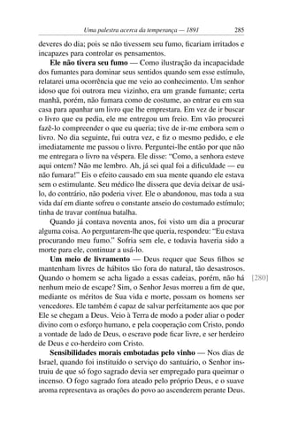 Uma palestra acerca da temperança — 1891     285

deveres do dia; pois se não tivessem seu fumo, ﬁcariam irritados e
incapazes para controlar os pensamentos.
    Ele não tivera seu fumo — Como ilustração da incapacidade
dos fumantes para dominar seus sentidos quando sem esse estímulo,
relatarei uma ocorrência que me veio ao conhecimento. Um senhor
idoso que foi outrora meu vizinho, era um grande fumante; certa
manhã, porém, não fumara como de costume, ao entrar eu em sua
casa para apanhar um livro que lhe emprestara. Em vez de ir buscar
o livro que eu pedia, ele me entregou um freio. Em vão procurei
fazê-lo compreender o que eu queria; tive de ir-me embora sem o
livro. No dia seguinte, fui outra vez, e ﬁz o mesmo pedido, e ele
imediatamente me passou o livro. Perguntei-lhe então por que não
me entregara o livro na véspera. Ele disse: “Como, a senhora esteve
aqui ontem? Não me lembro. Ah, já sei qual foi a diﬁculdade — eu
não fumara!” Eis o efeito causado em sua mente quando ele estava
sem o estimulante. Seu médico lhe dissera que devia deixar de usá-
lo, do contrário, não poderia viver. Ele o abandonou, mas toda a sua
vida daí em diante sofreu o constante anseio do costumado estímulo;
tinha de travar contínua batalha.
    Quando já contava noventa anos, foi visto um dia a procurar
alguma coisa. Ao perguntarem-lhe que queria, respondeu: “Eu estava
procurando meu fumo.” Sofria sem ele, e todavia haveria sido a
morte para ele, continuar a usá-lo.
    Um meio de livramento — Deus requer que Seus ﬁlhos se
mantenham livres de hábitos tão fora do natural, tão desastrosos.
Quando o homem se acha ligado a essas cadeias, porém, não há [280]
nenhum meio de escape? Sim, o Senhor Jesus morreu a ﬁm de que,
mediante os méritos de Sua vida e morte, possam os homens ser
vencedores. Ele também é capaz de salvar perfeitamente aos que por
Ele se chegam a Deus. Veio à Terra de modo a poder aliar o poder
divino com o esforço humano, e pela cooperação com Cristo, pondo
a vontade de lado de Deus, o escravo pode ﬁcar livre, e ser herdeiro
de Deus e co-herdeiro com Cristo.
    Sensibilidades morais embotadas pelo vinho — Nos dias de
Israel, quando foi instituído o serviço do santuário, o Senhor ins-
truiu de que só fogo sagrado devia ser empregado para queimar o
incenso. O fogo sagrado fora ateado pelo próprio Deus, e o suave
aroma representava as orações do povo ao ascenderem perante Deus.
 