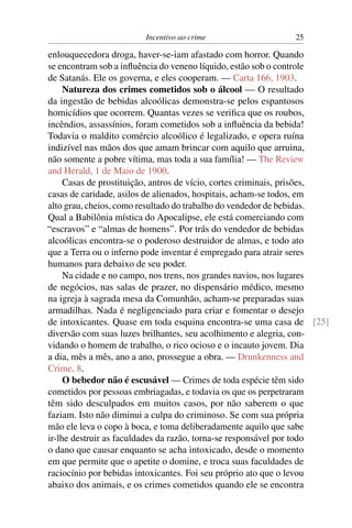 Incentivo ao crime                    25

enlouquecedora droga, haver-se-iam afastado com horror. Quando
se encontram sob a inﬂuência do veneno líquido, estão sob o controle
de Satanás. Ele os governa, e eles cooperam. — Carta 166, 1903.
     Natureza dos crimes cometidos sob o álcool — O resultado
da ingestão de bebidas alcoólicas demonstra-se pelos espantosos
homicídios que ocorrem. Quantas vezes se veriﬁca que os roubos,
incêndios, assassínios, foram cometidos sob a inﬂuência da bebida!
Todavia o maldito comércio alcoólico é legalizado, e opera ruína
indizível nas mãos dos que amam brincar com aquilo que arruina,
não somente a pobre vítima, mas toda a sua família! — The Review
and Herald, 1 de Maio de 1900.
     Casas de prostituição, antros de vício, cortes criminais, prisões,
casas de caridade, asilos de alienados, hospitais, acham-se todos, em
alto grau, cheios, como resultado do trabalho do vendedor de bebidas.
Qual a Babilônia mística do Apocalipse, ele está comerciando com
“escravos” e “almas de homens”. Por trás do vendedor de bebidas
alcoólicas encontra-se o poderoso destruidor de almas, e todo ato
que a Terra ou o inferno pode inventar é empregado para atrair seres
humanos para debaixo de seu poder.
     Na cidade e no campo, nos trens, nos grandes navios, nos lugares
de negócios, nas salas de prazer, no dispensário médico, mesmo
na igreja à sagrada mesa da Comunhão, acham-se preparadas suas
armadilhas. Nada é negligenciado para criar e fomentar o desejo
de intoxicantes. Quase em toda esquina encontra-se uma casa de [25]
diversão com suas luzes brilhantes, seu acolhimento e alegria, con-
vidando o homem de trabalho, o rico ocioso e o incauto jovem. Dia
a dia, mês a mês, ano a ano, prossegue a obra. — Drunkenness and
Crime, 8.
     O bebedor não é escusável — Crimes de toda espécie têm sido
cometidos por pessoas embriagadas, e todavia os que os perpetraram
têm sido desculpados em muitos casos, por não saberem o que
faziam. Isto não diminui a culpa do criminoso. Se com sua própria
mão ele leva o copo à boca, e toma deliberadamente aquilo que sabe
ir-lhe destruir as faculdades da razão, torna-se responsável por todo
o dano que causar enquanto se acha intoxicado, desde o momento
em que permite que o apetite o domine, e troca suas faculdades de
raciocínio por bebidas intoxicantes. Foi seu próprio ato que o levou
abaixo dos animais, e os crimes cometidos quando ele se encontra
 