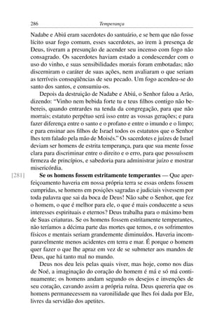 286                          Temperança

      Nadabe e Abiú eram sacerdotes do santuário, e se bem que não fosse
      lícito usar fogo comum, esses sacerdotes, ao irem à presença de
      Deus, tiveram a presunção de acender seu incenso com fogo não
      consagrado. Os sacerdotes haviam estado a condescender com o
      uso do vinho, e suas sensibilidades morais foram embotadas; não
      discerniram o caráter de suas ações, nem avaliaram o que seriam
      as terríveis conseqüências de seu pecado. Um fogo acendeu-se do
      santo dos santos, e consumiu-os.
           Depois da destruição de Nadabe e Abiú, o Senhor falou a Arão,
      dizendo: “Vinho nem bebida forte tu e teus ﬁlhos contigo não be-
      bereis, quando entrardes na tenda da congregação, para que não
      morrais; estatuto perpétuo será isso entre as vossas gerações; e para
      fazer diferença entre o santo e o profano e entre o imundo e o limpo;
      e para ensinar aos ﬁlhos de Israel todos os estatutos que o Senhor
      lhes tem falado pela mão de Moisés.” Os sacerdotes e juízes de Israel
      deviam ser homens de estrita temperança, para que sua mente fosse
      clara para discriminar entre o direito e o erro, para que possuíssem
      ﬁrmeza de princípios, e sabedoria para administrar juízo e mostrar
      misericórdia.
[281]      Se os homens fossem estritamente temperantes — Que aper-
      feiçoamento haveria em nossa própria terra se essas ordens fossem
      cumpridas, se homens em posições sagradas e judiciais vivessem por
      toda palavra que sai da boca de Deus! Não sabe o Senhor, que fez
      o homem, o que é melhor para ele, o que é mais conducente a seus
      interesses espirituais e eternos? Deus trabalha para o máximo bem
      de Suas criaturas. Se os homens fossem estritamente temperantes,
      não teríamos a décima parte das mortes que temos, e os sofrimentos
      físicos e mentais seriam grandemente diminuídos. Haveria incom-
      paravelmente menos acidentes em terra e mar. É porque o homem
      quer fazer o que lhe apraz em vez de se submeter aos mandos de
      Deus, que há tanto mal no mundo.
           Deus nos deu leis pelas quais viver, mas hoje, como nos dias
      de Noé, a imaginação do coração do homem é má e só má conti-
      nuamente; os homens andam segundo os desejos e invenções de
      seu coração, cavando assim a própria ruína. Deus quereria que os
      homens permanecessem na varonilidade que lhes foi dada por Ele,
      livres da servidão dos apetites.
 