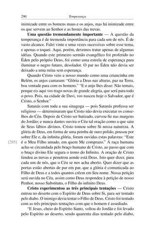 290                          Temperança

      inimizade entre os homens maus e os anjos, mas há inimizade entre
      os que servem ao Senhor e as hostes das trevas.
          Uma questão tremendamente importante — A questão da
      temperança é de tremenda importância para cada um de nós. É de
      vasto alcance. Falei vinte e uma vezes sucessivas sobre esse tema,
      e apenas o toquei. Aqui, porém, devemos tratar apenas de algumas
      idéias. Quando este primeiro sermão evangélico foi proferido no
      Éden pelo próprio Deus, foi como uma estrela de esperança para
      iluminar o negro futuro, desolador. O par no Éden não devia ser
      deixado a uma ruína sem esperança.
          Quando Cristo veio a nosso mundo como uma criancinha em
      Belém, os anjos cantaram: “Glória a Deus nas alturas, paz na Terra,
      boa vontade para com os homens.” “E o anjo lhes disse: Não temais,
      porque eis aqui vos trago novas de grande alegria, que será para todo
      o povo. Pois, na cidade de Davi, vos nasceu hoje o Salvador, que é
      Cristo, o Senhor.”
          Satanás com toda a sua sinagoga — pois Satanás professa ser
      religioso — determinaram que Cristo não devia executar os conse-
      lhos do Céu. Depois de Cristo ser batizado, curvou-Se nas margens
      do Jordão; e nunca dantes ouvira o Céu tal oração como a que saiu
      de Seus lábios divinos. Cristo tomou sobre Si nossa natureza. A
      glória de Deus, em forma de uma pomba de ouro polido, pousou por
      sobre Ele e, da inﬁnita glória, foram ouvidas estas palavras: “Este
[285] é o Meu Filho amado, em quem Me comprazo.” A raça humana
      acha-se circundada pelo braço humano de Cristo, ao passo que com
      o braço divino Ele segura o trono do Inﬁnito. A oração de Cristo
      fendeu as trevas e penetrou aonde está Deus. Isto quer dizer, para
      cada um de nós, que o Céu se nos acha aberto. Quer dizer que as
      portas estão abertas de par em par, que a glória é comunicada ao
      Filho de Deus e a todos quantos crêem em Seu nome. Nossa petição
      será ouvida no Céu, assim como Deus respondeu à petição de nosso
      Penhor, nosso Substituto, o Filho do inﬁnito Deus.
          Cristo experimentou as três principais tentações — Cristo
      entrou no deserto com o Espírito de Deus sobre Si, para ser tentado
      pelo diabo. O inimigo devia tentar o Filho de Deus. Cristo foi tentado
      com as três principais tentações com que o homem é assediado.
          “E Jesus, cheio do Espírito Santo, voltou do Jordão e foi levado
      pelo Espírito ao deserto, sendo quarenta dias tentado pelo diabo,
 