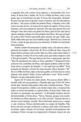 Em Sydney, Austrália — 1893               291

e naqueles dias não comeu coisa alguma; e, terminados eles, teve
fome. E disse-Lhe o diabo: Se Tu és o Filho de Deus, dize a esta
pedra que se transforme em pão. E Jesus lhe respondeu, dizendo:
Escrito está que nem só de pão viverá o homem, mas de toda palavra
de Deus.” Ali estava o Filho do inﬁnito Deus, e Satanás veio a Ele
como um anjo de luz. Aí tentou-O no ponto do apetite. Cristo estava
faminto e em necessidade de alimento. Por que não operou Ele este
milagre? Isto não estava no plano de Deus, pois Cristo não devia
operar nenhum milagre em Seu próprio benefício. Em que posição
Se achava Ele? Estava passando pelo terreno em que Adão caiu.
Adão tinha tudo que sua necessidade exigia. Terrível era a fome de
Cristo, e tudo de que precisava era alimento. O diabo foi derrotado
nesta tentação.
    “Então o diabo O transportou à cidade santa, e O colocou sobre o
pináculo do templo, e disse-Lhe: Se Tu és o Filho de Deus, lança-Te
daqui abaixo; porque está escrito: Que aos Seus anjos dará ordens a [286]
Teu respeito; e tomar-Te-ão nas mãos, para que nunca tropeces com
o Teu pé em pedra.” Por que deixou ele fora a outra parte, que diz:
“Para Te guardarem em todos os Teus caminhos?” Enquanto Cristo
estivesse nos caminhos de Deus, mal algum poderia sobrevir-Lhe.
Jesus disse a respeito de Satanás: “e ele nada tem em Mim”. Esta
tentação de Satanás a Cristo foi uma ousadia. Disse Satanás: “Se”
Tu és o Filho de Deus. Que se haveria ganho se Cristo ﬁzesse como
Satanás Lhe pedia? Nada. Cristo enfrenta-o com “Está escrito”.
Satanás viu que nada podia fazer aí.
    Agora ele O tenta em outro ponto. Faz passar diante dEle o
mundo todo em sua grandeza, e Satanás quer que Cristo Se curve
diante dele. Satanás tinha poder sobre toda a família humana. “Nova-
mente O transportou o diabo a um monte muito alto; e mostrou-Lhe
todos os reinos do mundo, e a glória deles. E disse-Lhe: Tudo isto
Te darei se, prostrado, me adorares.” A divindade irradiou através
da humanidade, e Cristo disse: “Vai-te, Satanás, porque está escrito:
Ao Senhor teu Deus adorarás, e só a Ele servirás.” Satanás deixou o
terreno como inimigo vencido. Nosso Salvador atravessou o campo
e saiu vitorioso. Estava desfalecendo no campo de batalha. Não
havia um seio em que reclinasse a cabeça, nem mão a Lhe passar
na fronte. Anjos vieram e O serviram. Auxílio assim podemos nós
reclamar. Cristo viu que era impossível o homem vencer em seu
 