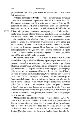 292                          Temperança

      próprio benefício. Veio para trazer-lhe força moral. Isto é nossa
      única esperança.
          Vitória por meio de Cristo — Vemos a importância de vencer
      o apetite. Cristo venceu, e podemos obter vitória como Ele o fez.
      Ele passou pelo campo, e há vitória para o homem. Que fez Ele
      pela família humana? Elevou o homem na escala do valor moral.
      Podemos tornar-nos vitoriosos por meio de nossa Suﬁciência. Em
[287] Cristo, há esperança para o mais desesperançado. “Pode o etíope
      mudar a sua pele, ou o leopardo as suas manchas? nesse caso também
      vós podereis fazer o bem, sendo ensinados a fazer o mal.” “Vinde
      então, e argüí-Me, diz o Senhor: ainda que os vossos pecados sejam
      como escarlata, eles se tornarão brancos como a neve; ainda que
      sejam vermelhos como o carmesim, se tornarão como a branca lã.”
      Aí temos as ricas promessas de Deus. Para que veio Cristo aqui?
      Para representar o Pai. Que coração de amor e simpatia! Veio para
      trazer vida eterna, quebrar toda cadeia. Quando Deus deu Seu Filho,
      deu o Céu inteiro. Não podia dar mais.
          O valor de uma alma — “O Espírito do Senhor JEOVÁ está
      sobre Mim, porque o Senhor Me ungiu para pregar boas novas aos
      mansos: enviou-Me a restaurar os contritos de coração, a proclamar
      liberdade aos cativos, e abertura de prisão aos presos.” Ele é a única
      pessoa que tinha poder para fazer isto. Aqui foi pago o grande preço
      pelas almas imersas no pecado. O homem deve ser de valor. Cristo o
      valoriza. Tomando a natureza humana, Cristo mostra que dá valor a
      cada alma. “Ou não sabeis que o vosso corpo é o templo do Espírito
      Santo, que habita em vós, proveniente de Deus, e que não sois de
      vós mesmos? Porque fostes comprados por bom preço; gloriﬁcai
      pois a Deus no vosso corpo, e no vosso espírito, os quais pertencem
      a Deus.” Eis o valor que Deus dá ao homem, e diz ainda: “Farei que
      um homem seja mais precioso do que o ouro puro, e mais raro do que
      o ouro ﬁno de Oﬁr.” Deus, porém, não faz nada sem a cooperação
      do instrumento humano.
          Obscurecido pela intemperança — “E os ﬁlhos de Arão, Na-
      dabe e Abiú, tomaram cada um o seu incensário, e puseram neles
      fogo, e puseram incenso sobre ele, e trouxeram fogo estranho pe-
      rante a face do Senhor, o que lhes não ordenara. Então saiu fogo
      de diante do Senhor, e os consumiu; e morreram perante o Senhor.
      E disse Moisés a Arão: Isto é o que o Senhor falou, dizendo: Se-
 