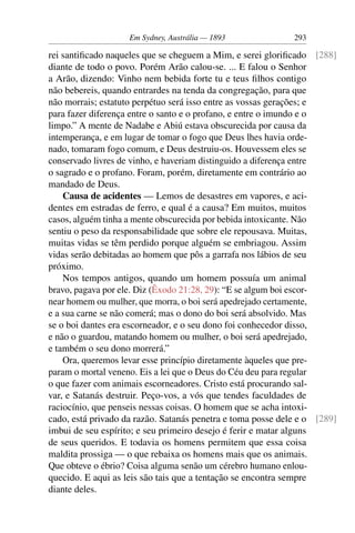 Em Sydney, Austrália — 1893              293

rei santiﬁcado naqueles que se cheguem a Mim, e serei gloriﬁcado [288]
diante de todo o povo. Porém Arão calou-se. ... E falou o Senhor
a Arão, dizendo: Vinho nem bebida forte tu e teus ﬁlhos contigo
não bebereis, quando entrardes na tenda da congregação, para que
não morrais; estatuto perpétuo será isso entre as vossas gerações; e
para fazer diferença entre o santo e o profano, e entre o imundo e o
limpo.” A mente de Nadabe e Abiú estava obscurecida por causa da
intemperança, e em lugar de tomar o fogo que Deus lhes havia orde-
nado, tomaram fogo comum, e Deus destruiu-os. Houvessem eles se
conservado livres de vinho, e haveriam distinguido a diferença entre
o sagrado e o profano. Foram, porém, diretamente em contrário ao
mandado de Deus.
    Causa de acidentes — Lemos de desastres em vapores, e aci-
dentes em estradas de ferro, e qual é a causa? Em muitos, muitos
casos, alguém tinha a mente obscurecida por bebida intoxicante. Não
sentiu o peso da responsabilidade que sobre ele repousava. Muitas,
muitas vidas se têm perdido porque alguém se embriagou. Assim
vidas serão debitadas ao homem que pôs a garrafa nos lábios de seu
próximo.
    Nos tempos antigos, quando um homem possuía um animal
bravo, pagava por ele. Diz (Êxodo 21:28, 29): “E se algum boi escor-
near homem ou mulher, que morra, o boi será apedrejado certamente,
e a sua carne se não comerá; mas o dono do boi será absolvido. Mas
se o boi dantes era escorneador, e o seu dono foi conhecedor disso,
e não o guardou, matando homem ou mulher, o boi será apedrejado,
e também o seu dono morrerá.”
    Ora, queremos levar esse princípio diretamente àqueles que pre-
param o mortal veneno. Eis a lei que o Deus do Céu deu para regular
o que fazer com animais escorneadores. Cristo está procurando sal-
var, e Satanás destruir. Peço-vos, a vós que tendes faculdades de
raciocínio, que penseis nessas coisas. O homem que se acha intoxi-
cado, está privado da razão. Satanás penetra e toma posse dele e o [289]
imbui de seu espírito; e seu primeiro desejo é ferir e matar alguns
de seus queridos. E todavia os homens permitem que essa coisa
maldita prossiga — o que rebaixa os homens mais que os animais.
Que obteve o ébrio? Coisa alguma senão um cérebro humano enlou-
quecido. E aqui as leis são tais que a tentação se encontra sempre
diante deles.
 