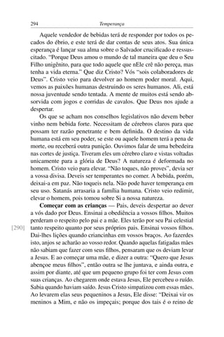 294                          Temperança

          Aquele vendedor de bebidas terá de responder por todos os pe-
      cados do ébrio, e este terá de dar contas de seus atos. Sua única
      esperança é lançar sua alma sobre o Salvador cruciﬁcado e ressus-
      citado. “Porque Deus amou o mundo de tal maneira que deu o Seu
      Filho unigênito, para que todo aquele que nEle crê não pereça, mas
      tenha a vida eterna.” Que diz Cristo? Vós “sois colaboradores de
      Deus”. Cristo veio para devolver ao homem poder moral. Aqui,
      vemos as paixões humanas destruindo os seres humanos. Ali, está
      nossa juventude sendo tentada. A mente de muitos está sendo ab-
      sorvida com jogos e corridas de cavalos. Que Deus nos ajude a
      despertar.
          Os que se acham nos conselhos legislativos não devem beber
      vinho nem bebida forte. Necessitam de cérebros claros para que
      possam ter razão penetrante e bem deﬁnida. O destino da vida
      humana está em seu poder, se este ou aquele homem terá a pena de
      morte, ou receberá outra punição. Ouvimos falar de uma bebedeira
      nas cortes de justiça. Tiveram eles um cérebro claro e vistas voltadas
      unicamente para a glória de Deus? A natureza é deformada no
      homem. Cristo veio para elevar. “Não toques, não proves”, devia ser
      a vossa divisa. Deveis ser temperantes no comer. A bebida, porém,
      deixai-a em paz. Não toqueis nela. Não pode haver temperança em
      seu uso. Satanás arrasaria a família humana. Cristo veio redimir,
      elevar o homem, pois tomou sobre Si a nossa natureza.
          Começar com as crianças — Pais, deveis despertar ao dever
      a vós dado por Deus. Ensinai a obediência a vossos ﬁlhos. Muitos
      perderam o respeito pelo pai e a mãe. Eles terão por seu Pai celestial
[290] tanto respeito quanto por seus próprios pais. Ensinai vossos ﬁlhos.
      Dai-lhes lições quando criancinhas em vossos braços. Ao fazerdes
      isto, anjos se acharão ao vosso redor. Quando aquelas fatigadas mães
      não sabiam que fazer com seus ﬁlhos, pensaram que os deviam levar
      a Jesus. E ao começar uma mãe, e dizer a outra: “Quero que Jesus
      abençoe meus ﬁlhos”, então outra se lhe juntava, e ainda outra, e
      assim por diante, até que um pequeno grupo foi ter com Jesus com
      suas crianças. Ao chegarem onde estava Jesus, Ele percebeu o ruído.
      Sabia quando haviam saído. Jesus Cristo simpatizou com essas mães.
      Ao levarem elas seus pequeninos a Jesus, Ele disse: “Deixai vir os
      meninos a Mim, e não os impeçais; porque dos tais é o reino de
 