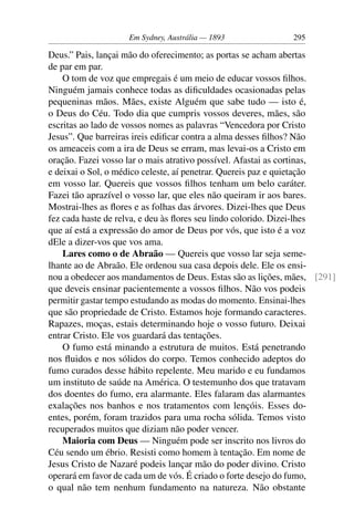 Em Sydney, Austrália — 1893              295

Deus.” Pais, lançai mão do oferecimento; as portas se acham abertas
de par em par.
    O tom de voz que empregais é um meio de educar vossos ﬁlhos.
Ninguém jamais conhece todas as diﬁculdades ocasionadas pelas
pequeninas mãos. Mães, existe Alguém que sabe tudo — isto é,
o Deus do Céu. Todo dia que cumpris vossos deveres, mães, são
escritas ao lado de vossos nomes as palavras “Vencedora por Cristo
Jesus”. Que barreiras ireis ediﬁcar contra a alma desses ﬁlhos? Não
os ameaceis com a ira de Deus se erram, mas levai-os a Cristo em
oração. Fazei vosso lar o mais atrativo possível. Afastai as cortinas,
e deixai o Sol, o médico celeste, aí penetrar. Quereis paz e quietação
em vosso lar. Quereis que vossos ﬁlhos tenham um belo caráter.
Fazei tão aprazível o vosso lar, que eles não queiram ir aos bares.
Mostrai-lhes as ﬂores e as folhas das árvores. Dizei-lhes que Deus
fez cada haste de relva, e deu às ﬂores seu lindo colorido. Dizei-lhes
que aí está a expressão do amor de Deus por vós, que isto é a voz
dEle a dizer-vos que vos ama.
    Lares como o de Abraão — Quereis que vosso lar seja seme-
lhante ao de Abraão. Ele ordenou sua casa depois dele. Ele os ensi-
nou a obedecer aos mandamentos de Deus. Estas são as lições, mães, [291]
que deveis ensinar pacientemente a vossos ﬁlhos. Não vos podeis
permitir gastar tempo estudando as modas do momento. Ensinai-lhes
que são propriedade de Cristo. Estamos hoje formando caracteres.
Rapazes, moças, estais determinando hoje o vosso futuro. Deixai
entrar Cristo. Ele vos guardará das tentações.
    O fumo está minando a estrutura de muitos. Está penetrando
nos ﬂuidos e nos sólidos do corpo. Temos conhecido adeptos do
fumo curados desse hábito repelente. Meu marido e eu fundamos
um instituto de saúde na América. O testemunho dos que tratavam
dos doentes do fumo, era alarmante. Eles falaram das alarmantes
exalações nos banhos e nos tratamentos com lençóis. Esses do-
entes, porém, foram trazidos para uma rocha sólida. Temos visto
recuperados muitos que diziam não poder vencer.
    Maioria com Deus — Ninguém pode ser inscrito nos livros do
Céu sendo um ébrio. Resisti como homem à tentação. Em nome de
Jesus Cristo de Nazaré podeis lançar mão do poder divino. Cristo
operará em favor de cada um de vós. É criado o forte desejo do fumo,
o qual não tem nenhum fundamento na natureza. Não obstante
 