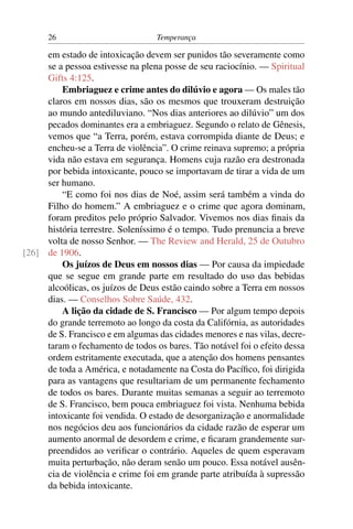 26                          Temperança

     em estado de intoxicação devem ser punidos tão severamente como
     se a pessoa estivesse na plena posse de seu raciocínio. — Spiritual
     Gifts 4:125.
         Embriaguez e crime antes do dilúvio e agora — Os males tão
     claros em nossos dias, são os mesmos que trouxeram destruição
     ao mundo antediluviano. “Nos dias anteriores ao dilúvio” um dos
     pecados dominantes era a embriaguez. Segundo o relato de Gênesis,
     vemos que “a Terra, porém, estava corrompida diante de Deus; e
     encheu-se a Terra de violência”. O crime reinava supremo; a própria
     vida não estava em segurança. Homens cuja razão era destronada
     por bebida intoxicante, pouco se importavam de tirar a vida de um
     ser humano.
         “E como foi nos dias de Noé, assim será também a vinda do
     Filho do homem.” A embriaguez e o crime que agora dominam,
     foram preditos pelo próprio Salvador. Vivemos nos dias ﬁnais da
     história terrestre. Soleníssimo é o tempo. Tudo prenuncia a breve
     volta de nosso Senhor. — The Review and Herald, 25 de Outubro
[26] de 1906.
         Os juízos de Deus em nossos dias — Por causa da impiedade
     que se segue em grande parte em resultado do uso das bebidas
     alcoólicas, os juízos de Deus estão caindo sobre a Terra em nossos
     dias. — Conselhos Sobre Saúde, 432.
         A lição da cidade de S. Francisco — Por algum tempo depois
     do grande terremoto ao longo da costa da Califórnia, as autoridades
     de S. Francisco e em algumas das cidades menores e nas vilas, decre-
     taram o fechamento de todos os bares. Tão notável foi o efeito dessa
     ordem estritamente executada, que a atenção dos homens pensantes
     de toda a América, e notadamente na Costa do Pacíﬁco, foi dirigida
     para as vantagens que resultariam de um permanente fechamento
     de todos os bares. Durante muitas semanas a seguir ao terremoto
     de S. Francisco, bem pouca embriaguez foi vista. Nenhuma bebida
     intoxicante foi vendida. O estado de desorganização e anormalidade
     nos negócios deu aos funcionários da cidade razão de esperar um
     aumento anormal de desordem e crime, e ﬁcaram grandemente sur-
     preendidos ao veriﬁcar o contrário. Aqueles de quem esperavam
     muita perturbação, não deram senão um pouco. Essa notável ausên-
     cia de violência e crime foi em grande parte atribuída à supressão
     da bebida intoxicante.
 