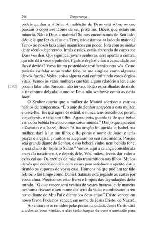 296                          Temperança

      podeis ganhar a vitória. A maldição de Deus está sobre os que
      passam o copo aos lábios de seu próximo. Dizeis que estais em
      minoria. Não é Deus a maioria? Se nos encontramos de Seu lado,
      dAquele que fez os céus e a Terra, não estamos ao lado da maioria?
      Temos ao nosso lado anjos magníﬁcos em poder. Fora com as modas
      deste século degenerado. Irmãs e mães, estais abusando do corpo que
      Deus vos deu. Que signiﬁca, jovens senhoras, esse apertar a cintura,
      que não dá a vossos pulmões, fígado e órgãos vitais a capacidade que
      lhes é devida? Vossa futura posteridade testiﬁcará contra vós. Como
      poderia eu falar como tenho feito, se me cingisse como algumas
      de vós fazeis? Vedes, coisa alguma está comprimindo esses órgãos
      vitais. Vemos às vezes mulheres que têm algum relatório a ler, e não
[292] podem falar alto. Parecem não ter voz. Estão espartilhadas de modo
      a ter cintura delgada, como se Deus não soubesse como as devia
      fazer.
          O Senhor queria que a mulher de Manoá aderisse a estritos
      hábitos de temperança. “E o anjo do Senhor apareceu a esta mulher,
      e disse-lhe: Eis que agora és estéril, e nunca tens concebido; porém,
      conceberás, e terás um ﬁlho. Agora, pois, guarda-te de que bebas
      vinho, ou bebida forte, ou comas coisa imunda.” O anjo que apareceu
      a Zacarias e a Isabel, disse: “A tua oração foi ouvida, e Isabel, tua
      mulher, dará à luz um ﬁlho, e lhe porás o nome de João; e terás
      prazer e alegria, e muitos se alegrarão no seu nascimento. Porque
      será grande diante do Senhor, e não beberá vinho, nem bebida forte,
      e será cheio do Espírito Santo.” Vemos aqui a criança considerada
      antes do nascimento, e depois dele. Vós, mães, deveis dar valor a
      essas coisas. Os apetites da mãe são transmitidos aos ﬁlhos. Muitos
      de vós que condescendeis com coisas para satisfazer o apetite, estais
      tirando os suportes de vossa casa. Homens há que podiam ter tido
      relatório tão limpo como Daniel. Satanás está jogando as cartas por
      vossa alma. Precisamos estar livres e limpos das degradações deste
      mundo. “O que vencer será vestido de vestes brancas, e de maneira
      nenhuma riscarei o seu nome do livro da vida; e confessarei o seu
      nome diante de Meu Pai e diante dos Seus anjos.” Cristo venceu em
      nosso favor. Podemos vencer, em nome de Jesus Cristo, de Nazaré.
          Ao entrarem os remidos pelas portas na cidade, Jesus Cristo dará
      a todos as boas-vindas, e eles terão harpas de ouro e cantarão para
 