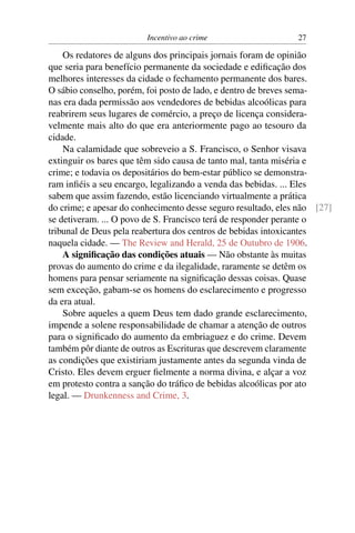 Incentivo ao crime                    27

    Os redatores de alguns dos principais jornais foram de opinião
que seria para benefício permanente da sociedade e ediﬁcação dos
melhores interesses da cidade o fechamento permanente dos bares.
O sábio conselho, porém, foi posto de lado, e dentro de breves sema-
nas era dada permissão aos vendedores de bebidas alcoólicas para
reabrirem seus lugares de comércio, a preço de licença considera-
velmente mais alto do que era anteriormente pago ao tesouro da
cidade.
    Na calamidade que sobreveio a S. Francisco, o Senhor visava
extinguir os bares que têm sido causa de tanto mal, tanta miséria e
crime; e todavia os depositários do bem-estar público se demonstra-
ram inﬁéis a seu encargo, legalizando a venda das bebidas. ... Eles
sabem que assim fazendo, estão licenciando virtualmente a prática
do crime; e apesar do conhecimento desse seguro resultado, eles não [27]
se detiveram. ... O povo de S. Francisco terá de responder perante o
tribunal de Deus pela reabertura dos centros de bebidas intoxicantes
naquela cidade. — The Review and Herald, 25 de Outubro de 1906.
    A signiﬁcação das condições atuais — Não obstante às muitas
provas do aumento do crime e da ilegalidade, raramente se detêm os
homens para pensar seriamente na signiﬁcação dessas coisas. Quase
sem exceção, gabam-se os homens do esclarecimento e progresso
da era atual.
    Sobre aqueles a quem Deus tem dado grande esclarecimento,
impende a solene responsabilidade de chamar a atenção de outros
para o signiﬁcado do aumento da embriaguez e do crime. Devem
também pôr diante de outros as Escrituras que descrevem claramente
as condições que existiriam justamente antes da segunda vinda de
Cristo. Eles devem erguer ﬁelmente a norma divina, e alçar a voz
em protesto contra a sanção do tráﬁco de bebidas alcoólicas por ato
legal. — Drunkenness and Crime, 3.
 