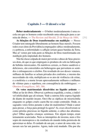 Capítulo 3 — O álcool e o lar

    Beber moderadamente — O beber moderadamente é uma es-
cola em que os homens estão recebendo uma educação para a car-
reira de ébrios. — The Review and Herald, 25 de Março de 1884.          [31]
    As bênçãos de Deus transformadas em maldição — Nosso
Criador tem outorgado liberalmente ao homem Suas mercês. Fossem
todos esses dons da Providência empregados sábia e moderadamente,
e a pobreza, a enfermidade e a aﬂição seriam quase banidas da Terra.
Mas ai! vemos por toda parte as bênçãos de Deus transformadas em
maldição pela impiedade dos homens.
    Não há classe culpada de maior perversão e abuso de Seus precio-
sos dons, do que os que empregam os produtos do solo na fabricação
de bebidas intoxicantes. Os nutritivos cereais, os frutos saudáveis e
deliciosos, são convertidos em beberagens que pervertem os senti-
dos e enlouquecem o cérebro. Em resultado do uso desses venenos,
milhares de famílias se acham privadas dos confortos, e mesmo das
necessidades da vida, multiplicam-se os atos de violência e de crime,
e a moléstia e a morte levam apressadamente milhares e milhares
de vítimas para a sepultura, em conseqüência da embriaguez. —
Obreiros Evangélicos, 385, 386.
    Os votos matrimoniais dissolvidos no líquido ardente —
Olhai ao lar do ébrio. Observai a pobreza esquálida, a ruína, a indizí-
vel infelicidade que ali reinam. Vede a outrora feliz esposa fugindo
de diante do marido insano. Ouvi-lhe as súplicas de misericórdia
enquanto os golpes cruéis caem-lhe no corpo contraído. Onde, os
sagrados votos feitos perante o altar do matrimônio? Onde o amor
para prezar, a força para protegê-la agora? Ai, esses dissolveram-se
como pérolas preciosas no líquido ardente, o cálice das abomina-
ções! Olhai aquelas crianças seminuas. Em algum tempo, eram
ternamente acariciadas. Nem as intempéries do inverno, nem o frio
sopro do menosprezo e da zombaria do mundo tinha permissão de
aproximar-se delas. O cuidado de um pai, o amor de uma mãe, tor-
navam seu lar um paraíso. Agora, tudo está mudado. Dia por dia
                                 31
 