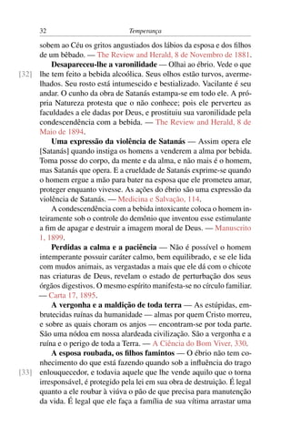 32                           Temperança

     sobem ao Céu os gritos angustiados dos lábios da esposa e dos ﬁlhos
     de um bêbado. — The Review and Herald, 8 de Novembro de 1881.
         Desapareceu-lhe a varonilidade — Olhai ao ébrio. Vede o que
[32] lhe tem feito a bebida alcoólica. Seus olhos estão turvos, averme-
     lhados. Seu rosto está intumescido e bestializado. Vacilante é seu
     andar. O cunho da obra de Satanás estampa-se em todo ele. A pró-
     pria Natureza protesta que o não conhece; pois ele perverteu as
     faculdades a ele dadas por Deus, e prostituiu sua varonilidade pela
     condescendência com a bebida. — The Review and Herald, 8 de
     Maio de 1894.
         Uma expressão da violência de Satanás — Assim opera ele
     [Satanás] quando instiga os homens a venderem a alma por bebida.
     Toma posse do corpo, da mente e da alma, e não mais é o homem,
     mas Satanás que opera. E a crueldade de Satanás exprime-se quando
     o homem ergue a mão para bater na esposa que ele prometeu amar,
     proteger enquanto vivesse. As ações do ébrio são uma expressão da
     violência de Satanás. — Medicina e Salvação, 114.
         A condescendência com a bebida intoxicante coloca o homem in-
     teiramente sob o controle do demônio que inventou esse estimulante
     a ﬁm de apagar e destruir a imagem moral de Deus. — Manuscrito
     1, 1899.
         Perdidas a calma e a paciência — Não é possível o homem
     intemperante possuir caráter calmo, bem equilibrado, e se ele lida
     com mudos animais, as vergastadas a mais que ele dá com o chicote
     nas criaturas de Deus, revelam o estado de perturbação dos seus
     órgãos digestivos. O mesmo espírito manifesta-se no círculo familiar.
     — Carta 17, 1895.
         A vergonha e a maldição de toda terra — As estúpidas, em-
     brutecidas ruínas da humanidade — almas por quem Cristo morreu,
     e sobre as quais choram os anjos — encontram-se por toda parte.
     São uma nódoa em nossa alardeada civilização. São a vergonha e a
     ruína e o perigo de toda a Terra. — A Ciência do Bom Viver, 330.
         A esposa roubada, os ﬁlhos famintos — O ébrio não tem co-
     nhecimento do que está fazendo quando sob a inﬂuência do trago
[33] enlouquecedor, e todavia aquele que lhe vende aquilo que o torna
     irresponsável, é protegido pela lei em sua obra de destruição. É legal
     quanto a ele roubar à viúva o pão de que precisa para manutenção
     da vida. É legal que ele faça a família de sua vítima arrastar uma
 