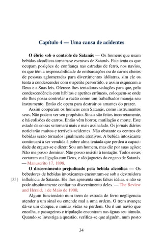 Capítulo 4 — Uma causa de acidentes

         O ébrio sob o controle de Satanás — Os homens que usam
     bebidas alcoólicas tornam-se escravos de Satanás. Este tenta os que
     ocupam posições de conﬁança nas estradas de ferro, nos navios,
     os que têm a responsabilidade de embarcações ou de carros cheios
     de pessoas aglomeradas para divertimentos idólatras, sim ele os
     tenta a condescender com o apetite pervertido, e assim esquecem a
     Deus e a Suas leis. Oferece-lhes tentadoras seduções para que, pela
     condescendência com hábitos e apetites errôneos, coloquem-se onde
     ele lhes possa controlar a razão como um trabalhador maneja seu
     instrumento. Então ele opera para destruir os amantes do prazer.
         Assim cooperam os homens com Satanás, como instrumentos
     seus. Não podem ver seu propósito. Sinais são feitos incorretamente,
     e há colisões de carros. Então vêm horror, mutilação e morte. Este
     estado de coisas se tornará mais e mais assinalado. Os jornais diários
     noticiarão muitos e terríveis acidentes. Não obstante os centros de
     bebidas serão tornados igualmente atrativos. A bebida intoxicante
     continuará a ser vendida à pobre alma tentada que perdeu a capaci-
     dade de erguer-se e dizer: Sou um homem, mas diz por suas ações:
     Não me posso dominar. Não posso resistir à tentação. Todos esses
     cortaram sua ligação com Deus, e são joguetes do engano de Satanás.
     — Manuscrito 17, 1898.
         O discernimento prejudicado pela bebida alcoólica — Os
     bebedores de bebidas intoxicantes encontram-se sob a destruidora
[35] inﬂuência de Satanás. Ele lhes apresenta suas falsas idéias, e não se
     pode absolutamente conﬁar no discernimento deles. — The Review
     and Herald, 1 de Maio de 1900.
         Algum funcionário num trem de estrada de ferro negligencia
     atender a um sinal ou entende mal a uma ordem. O trem avança;
     dá-se um choque, e muitas vidas se perdem. Ou é um navio que
     encalha, e passageiros e tripulação encontram nas águas seu túmulo.
     Quando se investiga a questão, veriﬁca-se que alguém, num posto

                                       34
 