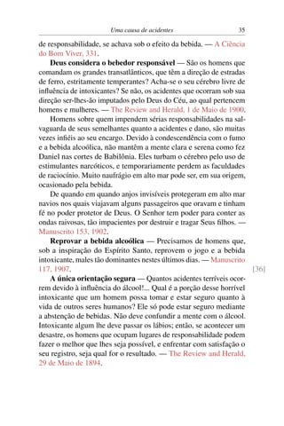 Uma causa de acidentes                   35

de responsabilidade, se achava sob o efeito da bebida. — A Ciência
do Bom Viver, 331.
    Deus considera o bebedor responsável — São os homens que
comandam os grandes transatlânticos, que têm a direção de estradas
de ferro, estritamente temperantes? Acha-se o seu cérebro livre de
inﬂuência de intoxicantes? Se não, os acidentes que ocorram sob sua
direção ser-lhes-ão imputados pelo Deus do Céu, ao qual pertencem
homens e mulheres. — The Review and Herald, 1 de Maio de 1900.
    Homens sobre quem impendem sérias responsabilidades na sal-
vaguarda de seus semelhantes quanto a acidentes e dano, são muitas
vezes inﬁéis ao seu encargo. Devido à condescendência com o fumo
e a bebida alcoólica, não mantêm a mente clara e serena como fez
Daniel nas cortes de Babilônia. Eles turbam o cérebro pelo uso de
estimulantes narcóticos, e temporariamente perdem as faculdades
de raciocínio. Muito naufrágio em alto mar pode ser, em sua origem,
ocasionado pela bebida.
    De quando em quando anjos invisíveis protegeram em alto mar
navios nos quais viajavam alguns passageiros que oravam e tinham
fé no poder protetor de Deus. O Senhor tem poder para conter as
ondas raivosas, tão impacientes por destruir e tragar Seus ﬁlhos. —
Manuscrito 153, 1902.
    Reprovar a bebida alcoólica — Precisamos de homens que,
sob a inspiração do Espírito Santo, reprovem o jogo e a bebida
intoxicante, males tão dominantes nestes últimos dias. — Manuscrito
117, 1907.                                                          [36]
    A única orientação segura — Quantos acidentes terríveis ocor-
rem devido à inﬂuência do álcool!... Qual é a porção desse horrível
intoxicante que um homem possa tomar e estar seguro quanto à
vida de outros seres humanos? Ele só pode estar seguro mediante
a abstenção de bebidas. Não deve confundir a mente com o álcool.
Intoxicante algum lhe deve passar os lábios; então, se acontecer um
desastre, os homens que ocupam lugares de responsabilidade podem
fazer o melhor que lhes seja possível, e enfrentar com satisfação o
seu registro, seja qual for o resultado. — The Review and Herald,
29 de Maio de 1894.
 