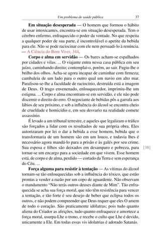 Um problema de saúde pública              37

    Em situação desesperada — O homem que formou o hábito
de usar intoxicantes, encontra-se em situação desesperada. Tem o
cérebro enfermo, enfraquecido o poder da vontade. No que respeita
a qualquer poder de sua parte, é incontrolável o apetite da bebida
para ele. Não se pode raciocinar com ele nem persuadi-lo à renúncia.
— A Ciência do Bom Viver, 344.
    Corpo e alma em servidão — Os bares acham-se espalhados
por cidades e vilas. ... O viajante entra nessa casa pública em seu
juízo, caminhando direito; contemplai-o, porém, ao sair. Fugiu-lhe o
brilho dos olhos. Acha-se agora incapaz de caminhar com ﬁrmeza;
cambaleia de um lado para o outro qual um navio em alto mar.
Paralisou-se-lhe a faculdade de raciocínio, destruída está a imagem
de Deus. O trago envenenado, enlouquecedor, imprimiu-lhe um
estigma. ... Corpo e alma encontram-se em servidão, e ele não pode
discernir o direito do erro. O negociante de bebidas pôs a garrafa aos
lábios de seu próximo, e sob a inﬂuência do álcool se encontra cheio
de crueldade e homicídio e, em seu desvario na realidade comete
assassínio.
    É levado a um tribunal terrestre, e aqueles que legalizam o tráﬁco
são forçados a lidar com os resultados de sua própria obra. Eles
autorizaram por lei o dar a bebida a esse homem, bebida que o
transformaria de um homem são em um louco, e todavia lhes é
necessário agora mandá-lo para a prisão e às galés por seu crime.
Sua esposa e ﬁlhos são deixados em desamparo e pobreza, para [38]
tornar-se um encargo para a sociedade em que vivem. Esse homem
está, de corpo e de alma, perdido — cortado da Terra e sem esperança
do Céu. ...
    Força alguma para resistir à tentação — As vítimas do álcool
tornam-se tão enlouquecidas sob a inﬂuência do tóxico, que estão
prontas a vender a razão por um copo de aguardente. Não observam
o mandamento “Não terás outros deuses diante de Mim”. Tão enfra-
quecida se acha sua força moral, que não têm resistência para vencer
a tentação, e tão forte é seu desejo de beber que eclipsa todos os
outros, e não podem compreender que Deus requer que eles O amem
de todo o coração. São praticamente idólatras; pois tudo quanto
aliena do Criador as afeições, tudo quanto enfraquece e amortece a
força moral, usurpa-Lhe o trono, e recebe o culto que Lhe é devido,
unicamente a Ele. Em todas essas vis idolatrias é adorado Satanás.
 