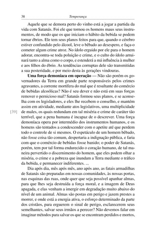 38                          Temperança

         Aquele que se demora perto do vinho está a jogar a partida da
     vida com Satanás. Foi ele que tornou os homens maus seus instru-
     mentos, de modo que os que iniciam o hábito da bebida se podem
     tornar ébrios. Ele tem seus planos feitos para que, quando o cérebro
     estiver confundido pelo álcool, leve o bêbado ao desespero, e faça-o
     cometer algum crime atroz. No ídolo erguido por ele para o homem
     adorar, encontra-se toda poluição e crime, e o culto do ídolo arrui-
     nará tanto a alma como o corpo, e estenderá a má inﬂuência à mulher
     e aos ﬁlhos do ébrio. As tendências corruptas dele são transmitidas
     a sua posteridade, e por meio desta às gerações vindouras.
         Uma força demoníaca em operação — Não são porém os go-
     vernadores da Terra em grande parte responsáveis pelos crimes
     agravantes, a corrente mortífera do mal que é resultante do comércio
     de bebidas alcoólicas? Não é seu dever e não está em suas forças
     remover o pernicioso mal? Satanás formou seus planos, e se aconse-
     lha com os legisladores, e eles lhe recebem o conselho, e mantém
     assim em atividade, mediante atos legislativos, uma multiplicidade
[39] de males, os quais redundam em tal miséria e crime de caráter tão
     terrível, que a pena humana é incapaz de o descrever. Uma força
     demoníaca opera por intermédio dos instrumentos humanos, e os
     homens são tentados a condescender com o apetite até que perdem
     todo o controle de si mesmos. O espetáculo de um homem bêbado,
     não fosse coisa tão comum, despertaria a indignação pública, e faria
     com que o comércio de bebidas fosse banido; o poder de Satanás,
     porém, tem por tal forma endurecido o coração humano, de tal ma-
     neira pervertido o discernimento do homem, que eles podem olhar a
     miséria, o crime e a pobreza que inundam a Terra mediante o tráﬁco
     da bebida, e permanecer indiferentes. ...
         Dia após dia, mês após mês, ano após ano, as fatais armadilhas
     de Satanás são preparadas em nossas comunidades, às nossas portas,
     nas esquinas das ruas, onde quer que seja possível apanhar almas,
     para que lhes seja destruída a força moral, e a imagem de Deus
     apagada, e elas venham a imergir em degradação muito abaixo do
     nível de um animal. Almas são postas em perigo e jazem prestes a
     morrer, e onde está a energia ativa, o esforço determinado da parte
     dos cristãos, para erguerem o sinal de perigo, esclarecerem seus
     semelhantes, salvar seus irmãos a perecer? Não devemos falar em
     imaginar métodos para salvar os que se encontram perdidos e mortos,
 