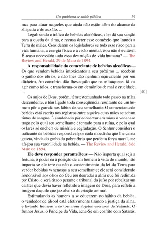 Um problema de saúde pública                 39

mas para atuar naqueles que ainda não estão além do alcance da
simpatia e do auxílio. ...
    Legalizando o tráﬁco de bebidas alcoólicas, a lei dá sua sanção
para a queda da alma, e recusa deter esse comércio que inunda a
Terra de males. Considerem os legisladores se todo esse risco para a
vida humana, a energia física e a visão mental, é ou não é evitável.
É acaso necessário toda essa destruição de vida humana? — The
Review and Herald, 29 de Maio de 1894.
    A responsabilidade do comerciante de bebidas alcoólicas —
Os que vendem bebidas intoxicantes a seu próximo ... recebem
o ganho dos ébrios, e não lhes dão nenhum equivalente por seu
dinheiro. Ao contrário, dão-lhes aquilo que os enlouquece, fá-los
agir como tolos, e transforma-os em demônios de mal e crueldade.
...                                                                   [40]
    Os anjos de Deus, porém, têm testemunhado todo passo na trilha
descendente, e têm ligado toda conseqüência resultante de um ho-
mem pôr a garrafa nos lábios de seu semelhante. O comerciante de
bebidas está escrito nos registros entre aqueles cujas mãos se acham
tintas de sangue. É condenado por conservar em mãos o venenoso
trago pelo qual seu semelhante é tentado para a ruína, e pelo qual
os lares se enchem de miséria e degradação. O Senhor considera o
traﬁcante de bebidas responsável por cada moedinha que lhe cai na
gaveta, vinda do ganho do pobre ébrio que perdeu a força moral, que
afogou sua varonilidade na bebida. — The Review and Herald, 8 de
Maio de 1894.
    Ele deve responder perante Deus — Não importa qual seja a
fortuna, o poder ou a posição de um homem à vista do mundo, não
importa se ele teve ou não o consentimento da lei da Terra para
vender bebidas venenosas a seu semelhante; ele será considerado
responsável aos olhos do Céu por degradar a alma que foi redimida
por Cristo, e será citado perante o tribunal do juízo por rebaixar um
caráter que devia haver reﬂetido a imagem de Deus, para reﬂetir a
imagem daquilo que jaz abaixo da criação animal.
    Estimulando os homens a se educarem no hábito da bebida,
o vendedor de álcool está efetivamente tirando a justiça da alma,
e levando homens a se tornarem abjetos escravos de Satanás. O
Senhor Jesus, o Príncipe da Vida, acha-Se em conﬂito com Satanás,
 