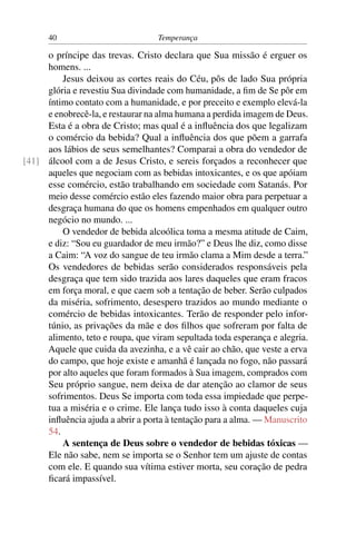 40                           Temperança

     o príncipe das trevas. Cristo declara que Sua missão é erguer os
     homens. ...
         Jesus deixou as cortes reais do Céu, pôs de lado Sua própria
     glória e revestiu Sua divindade com humanidade, a ﬁm de Se pôr em
     íntimo contato com a humanidade, e por preceito e exemplo elevá-la
     e enobrecê-la, e restaurar na alma humana a perdida imagem de Deus.
     Esta é a obra de Cristo; mas qual é a inﬂuência dos que legalizam
     o comércio da bebida? Qual a inﬂuência dos que põem a garrafa
     aos lábios de seus semelhantes? Comparai a obra do vendedor de
[41] álcool com a de Jesus Cristo, e sereis forçados a reconhecer que
     aqueles que negociam com as bebidas intoxicantes, e os que apóiam
     esse comércio, estão trabalhando em sociedade com Satanás. Por
     meio desse comércio estão eles fazendo maior obra para perpetuar a
     desgraça humana do que os homens empenhados em qualquer outro
     negócio no mundo. ...
         O vendedor de bebida alcoólica toma a mesma atitude de Caim,
     e diz: “Sou eu guardador de meu irmão?” e Deus lhe diz, como disse
     a Caim: “A voz do sangue de teu irmão clama a Mim desde a terra.”
     Os vendedores de bebidas serão considerados responsáveis pela
     desgraça que tem sido trazida aos lares daqueles que eram fracos
     em força moral, e que caem sob a tentação de beber. Serão culpados
     da miséria, sofrimento, desespero trazidos ao mundo mediante o
     comércio de bebidas intoxicantes. Terão de responder pelo infor-
     túnio, as privações da mãe e dos ﬁlhos que sofreram por falta de
     alimento, teto e roupa, que viram sepultada toda esperança e alegria.
     Aquele que cuida da avezinha, e a vê cair ao chão, que veste a erva
     do campo, que hoje existe e amanhã é lançada no fogo, não passará
     por alto aqueles que foram formados à Sua imagem, comprados com
     Seu próprio sangue, nem deixa de dar atenção ao clamor de seus
     sofrimentos. Deus Se importa com toda essa impiedade que perpe-
     tua a miséria e o crime. Ele lança tudo isso à conta daqueles cuja
     inﬂuência ajuda a abrir a porta à tentação para a alma. — Manuscrito
     54.
         A sentença de Deus sobre o vendedor de bebidas tóxicas —
     Ele não sabe, nem se importa se o Senhor tem um ajuste de contas
     com ele. E quando sua vítima estiver morta, seu coração de pedra
     ﬁcará impassível.
 