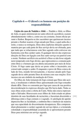 Capítulo 6 — O álcool e os homens em posições de
                responsabilidade

    Lições do caso de Nadabe e Abiú — Nadabe e Abiú, os ﬁlhos
de Arão, os quais ministravam no santo ofício do sacerdócio, usaram
abundantemente vinho e, como era seu costume, foram oﬁciar pe-
rante o Senhor. Requeria-se dos sacerdotes que queimavam incenso
perante o Senhor usarem o fogo ateado por Deus, o qual ardia dia e
noite, e nunca se extinguia. Deus dera explícitas direções quanto à
maneira por que cada parte do Seu serviço devia ser efetuada, para
que tudo que se relacionasse com Seu sagrado culto estivesse em
harmonia com Seu caráter santo. E qualquer desvio das expressas
direções de Deus em ligação com Seu santo serviço era punível com
a morte. Nenhum sacrifício era aceitável a Deus se não fosse salgado
nem temperado com fogo divino, que representava a comunicação
entre Deus e o homem que era aberta unicamente por meio de Jesus
Cristo. O fogo santo que devia ser posto sobre o incensário, era
conservado sempre a arder. E enquanto o povo de Deus estava do
lado de fora, orando fervorosamente, o incenso ateado pelo fogo
sagrado devia subir perante Deus de mistura com suas orações. Esse
incenso era um símbolo da mediação de Cristo.
    Os ﬁlhos de Arão tomaram do fogo comum que Deus não acei-
tava, e insultaram o inﬁnito Deus apresentando este fogo estranho
diante dEle. Deus os consumiu por fogo por causa de sua positiva
desconsideração às expressas direções que Ele havia dado. Todas as
suas obras eram como a oferta de Caim. Nelas não estava represen-
tado o Salvador. Houvessem esses ﬁlhos de Arão estado no pleno
domínio de suas faculdades de raciocínio, e haveriam discernido a [44]
diferença entre o fogo comum e o sagrado. A satisfação do apetite
depreciou-lhes as faculdades, e embotou-lhes o intelecto de maneira
que sua capacidade de discernimento desapareceu. Eles compreen-
diam plenamente o caráter sagrado do serviço típico, e a tremenda
solenidade e responsabilidade assumida de se apresentarem perante
Deus para ministrar em serviço sagrado.
                                 43
 